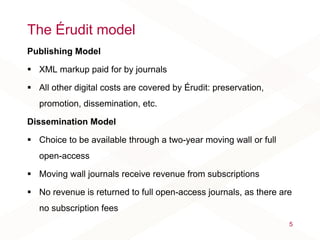 The Érudit model
Publishing Model
 XML markup paid for by journals
 All other digital costs are covered by Érudit: preservation,
promotion, dissemination, etc.
Dissemination Model
 Choice to be available through a two-year moving wall or full
open-access
 Moving wall journals receive revenue from subscriptions
 No revenue is returned to full open-access journals, as there are
no subscription fees
5
 