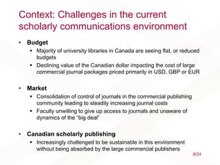 Context: Challenges in the current
scholarly communications environment
• Budget
 Majority of university libraries in Canada are seeing flat, or reduced
budgets
 Declining value of the Canadian dollar impacting the cost of large
commercial journal packages priced primarily in USD, GBP or EUR
• Market
 Consolidation of control of journals in the commercial publishing
community leading to steadily increasing journal costs
 Faculty unwilling to give up access to journals and unaware of
dynamics of the “big deal”
• Canadian scholarly publishing
 Increasingly challenged to be sustainable in this environment
without being absorbed by the large commercial publishers
8/24
 