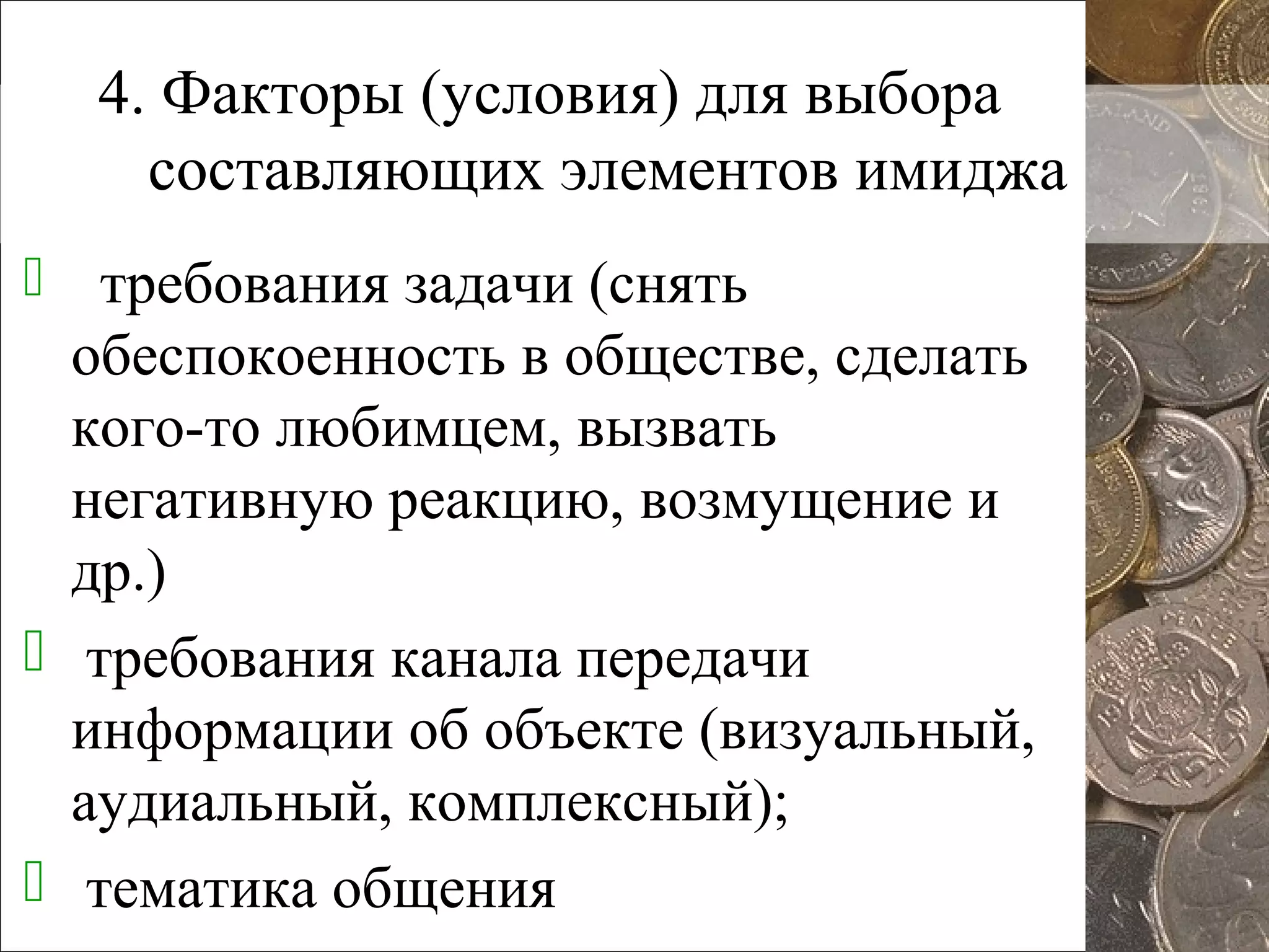 4. Факторы (условия) для выбора
составляющих элементов имиджа
 требования задачи (снять
обеспокоенность в обществе, сделать
кого-то любимцем, вызвать
негативную реакцию, возмущение и
др.)
 требования канала передачи
информации об объекте (визуальный,
аудиальный, комплексный);
 тематика общения
 