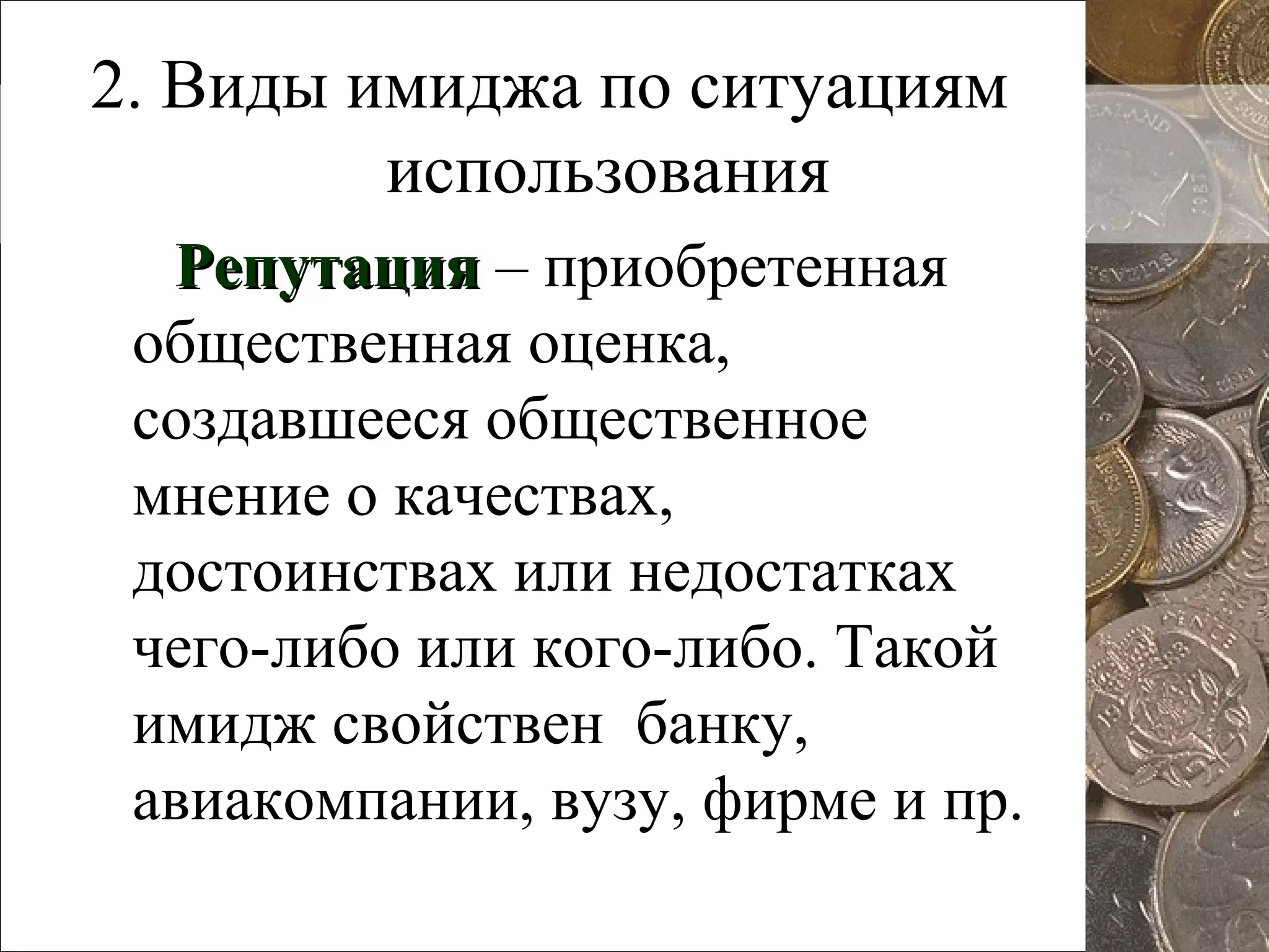 2. Виды имиджа по ситуациям
использования
РепутацияРепутация – приобретенная
общественная оценка,
создавшееся общественное
мнение о качествах,
достоинствах или недостатках
чего-либо или кого-либо. Такой
имидж свойствен банку,
авиакомпании, вузу, фирме и пр.
 
