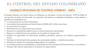EL CONTROL DEL ESTADO COLOMBIANO
MODELO ESTANDAR DE CONTROL INTERNO - MECI:
El Modelo Estándar de Control Interno en Colombia se normaliza a través del Decreto 1599 de 2005, el
cual permite el diseño, el desarrollo y la operación del sistema en entidades del Estado, su base técnica y
aplicativa se fundamenta en:
 La construcción de una ética institucional.
 Los modelos internacionales de Control Interno (COSO, ACC, CoCo) como base.
 La prevención de riesgos.
 Efectividad en una organización por procesos.
 Encauzar la organización pública hacia un control corporativo permanente.
 Disponer la entidad hacia una medición de la gestión en tiempo real.
 Enfatizar la generación de información suficiente, pertinente, oportuna, de utilidad organizacional y
social.
 Controlar la efectividad de los procesos de comunicación pública y rendición de cuentas.
 Fortalecer la función de evaluación independiente de la gestión.
 La estandarización de metodologías y procedimientos de evaluación del Control Interno y de auditoría.
 Otorgar alto nivel de importancia a los planes de mejoramiento.
 
