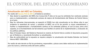 EL CONTROL DEL ESTADO COLOMBIANO
Actualización del MECI en Colombia,
Por medio del Decreto 943 de 2014, el Gobierno considero:
• Que desde la expedición del MECI, han transcurrido 9 años en los que las entidades han realizado acciones
para su implementación y evidenciado acciones de mejora de fortalecimiento del Sistema de Control Interno
en el país;
• Que los referentes internacionales, en especial el COSO, han sido actualizados en los últimos años lo que
evidencia la necesidad de revisar y actualizar el MECI, con el fin de permitir su mayor entendimiento y
facilitar su implementación y fortalecimiento continuo en las entidades públicas, el cual se basa, entre otros
aspectos, en el fortalecimiento de herramientas que faciliten el control de la implementación y evaluación de
las políticas públicas;
• Que el Consejo Asesor del Gobierno Nacional en materia de Control Interno analizó el documento propuesto
por el Gobierno y recomienda formalizar su actualización;
• Que de conformidad con lo expuesto se requiere adoptar la actualización del Modelo Estándar de Control
Interno MECI 1000:2005.
Por medio de este decreto se fija los parámetros, responsables y plazos como debe realizarse la implementación
para los nuevos y anteriores entes del sector público.
 