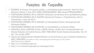 Fuentes de Consulta
 ROMERO, R. Enrique. Presupuesto público y contabilidad gubernamental. Editorial: Ecoe
Ediciones. Edición: 5 Año: 2013 ISBN: 9789586489881 ISBN ebook:9789586489874
 CONTADURIA GENERAL DE LA NACION. Diccionario de términos de la contabilidad pública.
 CONTADURIA GENERAL DE LA NACION: Manual de Procesos y Procedimientos. Libro II.
Actualizado a Junio de 2015.
 CONTADURIA GENERAL DE LA NACION. La Contabilidad Pública: Salvaguarda del
Patrimonio Público
 CONTADURIA GENERAL DE LA NACION. La Contabilidad y el Control Público
 MONTILLA, Omar; MONTES, Carlos y MEJÍA, Eutimio. Análisis de la Fundamentación del
Modelo Estándar de Control Interno, MECI 1000:2005. Revista Estudios Gerenciales. Vol. 23
No. 104 Jul-Sep 2007
 Manual de Implementación Modelo Estándar de Control Interno para el Estado Colombiano -
MECI 1000:2005. Disponible en: http://estrategia.gobiernoenlinea.gov.co/623/articles-
8240_Orientaciones_DAFP.pdf
 http://www.contaduria.gov.co/
 http://www.contraloriagen.gov.co/web/guest/inicio
 