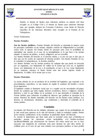 universidad regional autónoma de los andes
- uniandes -
introducción al derecho
5
España, el sistema de fuentes para relaciones jurídicas en materia civil viene
recogido en el Código Civil y el sistema de fuentes para relaciones laborales
(que, por ejemplo, incluyen los Convenios Colectivos, como fuente de Derecho
específica de las relaciones laborales) viene recogido en el Estatuto de los
Trabajadores.
Teoría Tradicionales.
Fuentes Formales
Son las fuentes jurídicas.- Fuentes formales del derecho se denomina la manera como
los preceptos contenidos en las normas, adquiere carácter de obligatoriedad se coercible,
coloca todo el aparato del Estado detrás de precepto para crear la posibilidad de
materializar una sanción en el caso de su incumplimiento es lo que hace a las normas
adquirir el carácter de jurídica, es decir, obligatoria por ser coercible.
Las fuentes formales del derecho es el derecho mismo, y es por eso que se dice que se
dice que son los sordos de expresión de derecho positivo. Son fuentes formales: la Ley,
la costumbre la jurisprudencia, la doctrina científica.
Las fuentes formales son las normas positivas de cualquier tipo que pueda ser invocada
por un organismo, con fundamento de validez de la norma que crea así, es legislador
invoca con fundamento de la Ley a la constitución, el juez a la Ley como fundamento
de su sentencia, entonces la fuente formal seria una norma superior donde se
fundamenta, la validez de la norma que se crea.
Fuentes Materiales
La norma además de ser un producto de la actividad del legislador, que responde a los
procedimientos específicos, es una manera de regular la conducta del hombre a través
de un imperativo.
El legislador estudia el fenómeno social que va a regular con las necesidades del grupo,
formas de conducta que debe regular, factores económicos, físicos y religiosos, morales,
históricos y todo lo que influye en la sociedad, es lo que determina el contenido de la
Norma Jurídica para solucionar el conflicto de intereses que justifican la oposición de la
norma. Entonces las fuentes materiales del derecho son las fuentes extras jurídicas. Los
factores, la circunstancia, elementos, que condicionan y determina el contenido de la
norma jurídica.
Conclusión
Las fuentes del Derecho son los distintos elementos que surgen de las profundidades de
la vida social para aparecer en la vida del derecho y darle su verdadero sentido. Dentro
de los sistema codificadores la ley constituye la primordial fuente del Derecho.
Es enorme la importancia que tiene tanto para la sociedad como para el individuo en
particular; porque las opresiones serían incalculables si el hombre recobrase
una libertad ilimitada que desconociera las barreras del orden moral por eso se hace
necesario una legislación de contextura seria para alcanzar los más altos niveles de
civilidad; pero en el caso de que sean violados esos preceptos jurídicos se hace posible
 