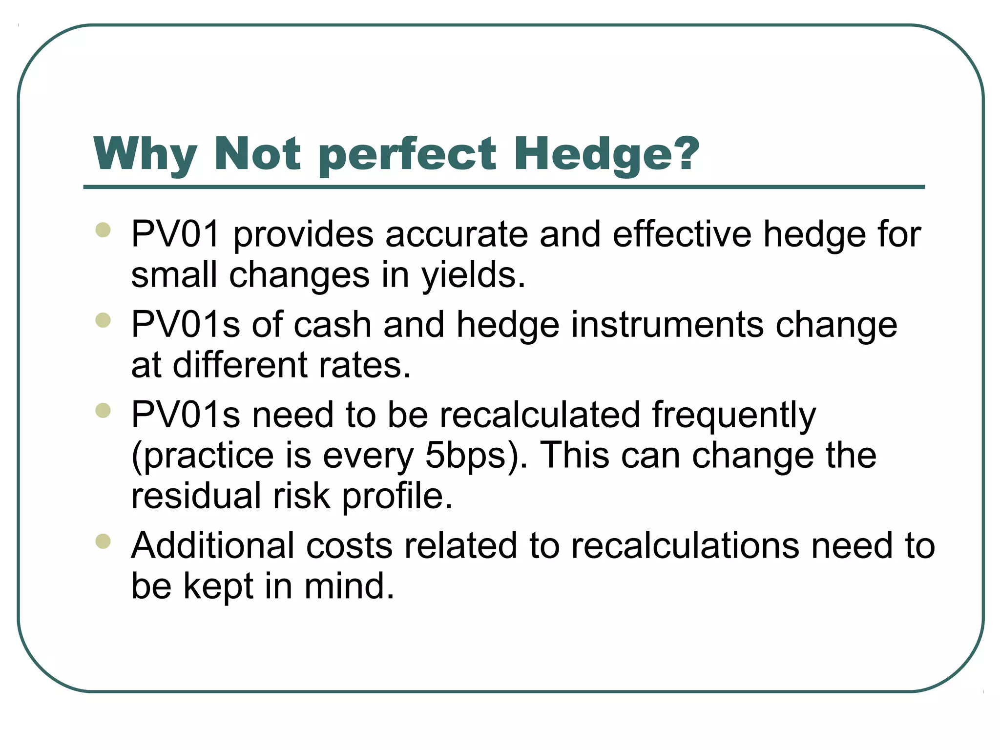 Why Not perfect Hedge?
 PV01 provides accurate and effective hedge for
small changes in yields.
 PV01s of cash and hedge instruments change
at different rates.
 PV01s need to be recalculated frequently
(practice is every 5bps). This can change the
residual risk profile.
 Additional costs related to recalculations need to
be kept in mind.
 