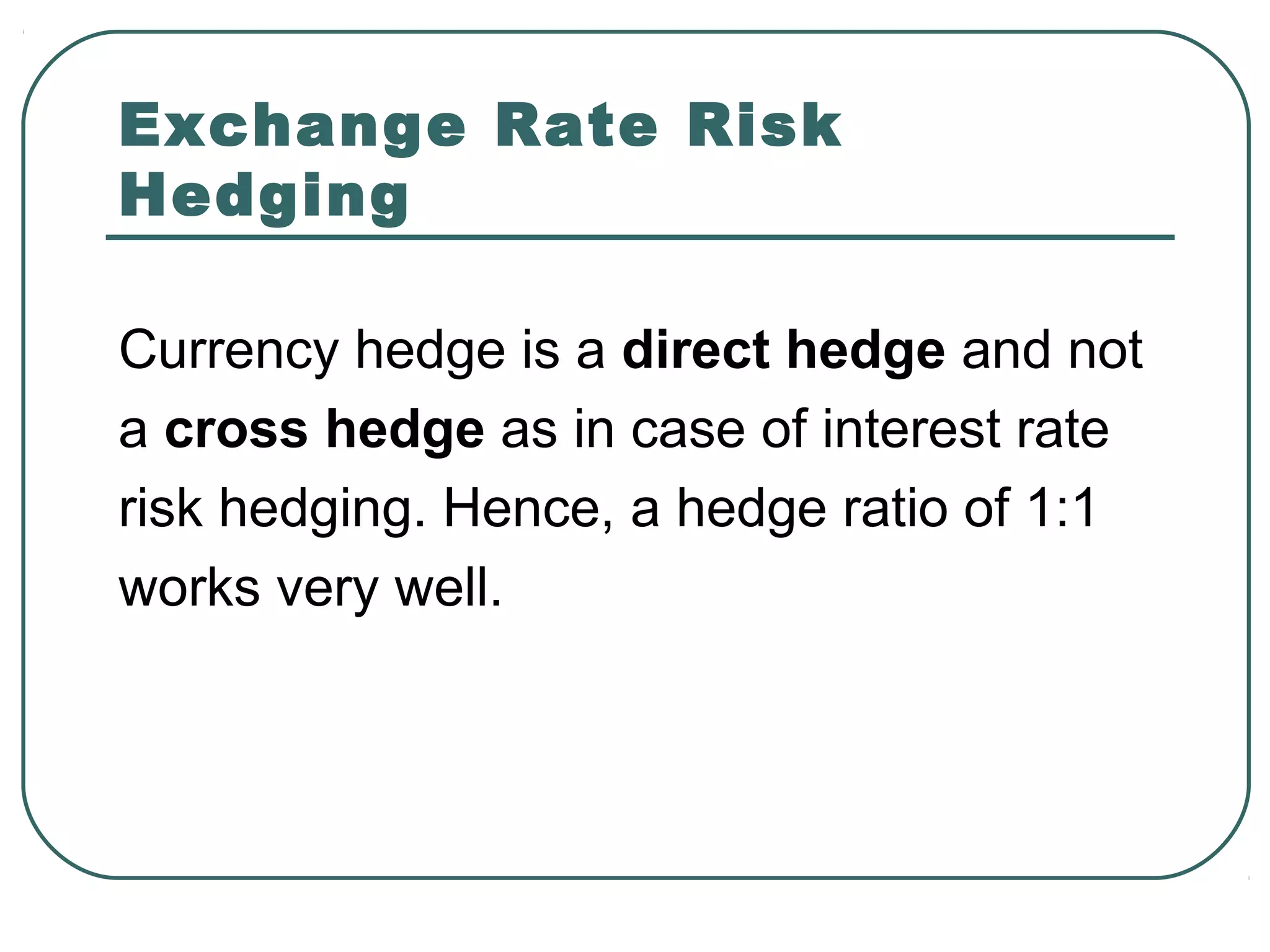 Exchange Rate Risk
Hedging
Currency hedge is a direct hedge and not
a cross hedge as in case of interest rate
risk hedging. Hence, a hedge ratio of 1:1
works very well.
 