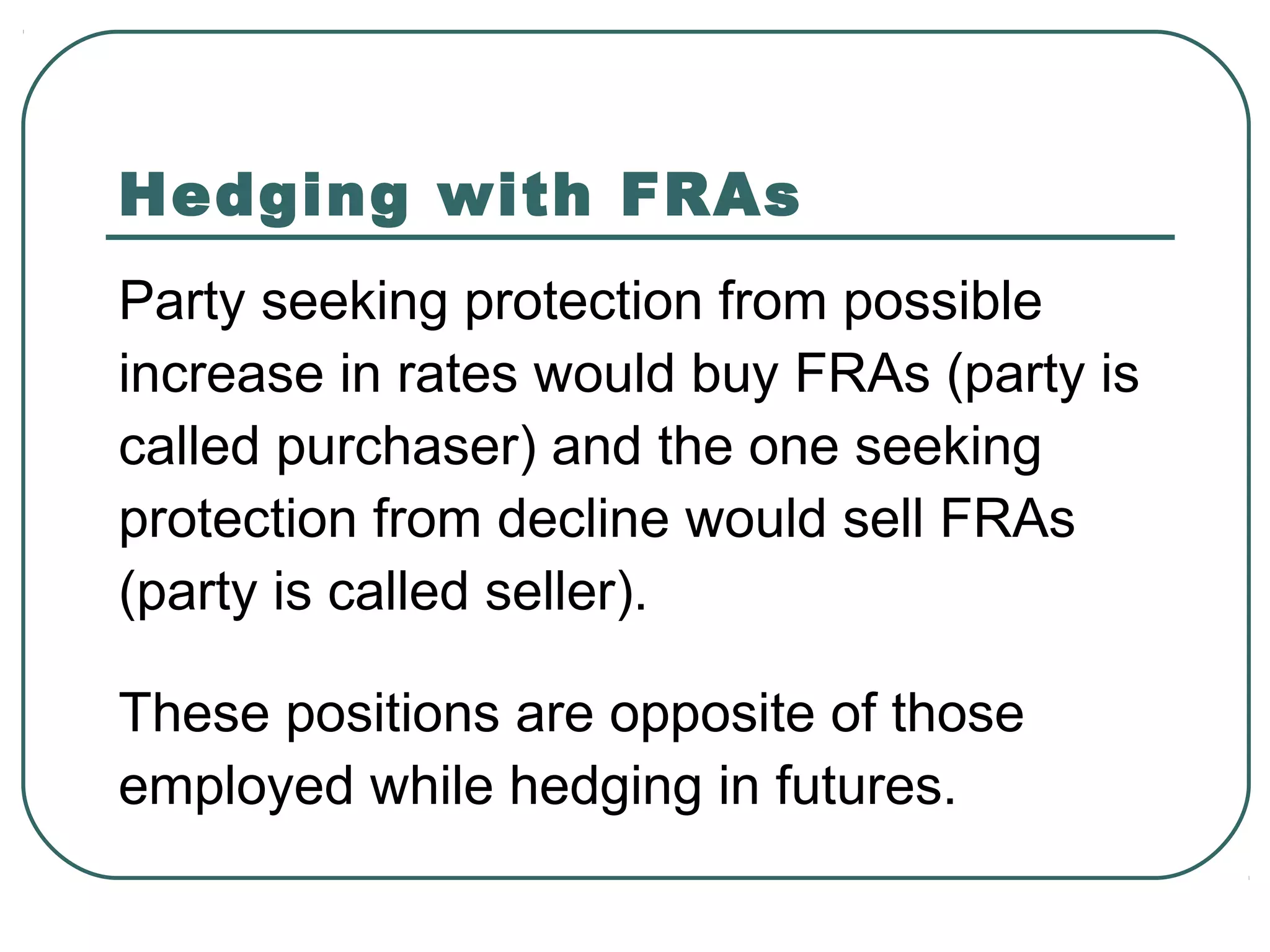 Hedging with FRAs
Party seeking protection from possible
increase in rates would buy FRAs (party is
called purchaser) and the one seeking
protection from decline would sell FRAs
(party is called seller).
These positions are opposite of those
employed while hedging in futures.
 