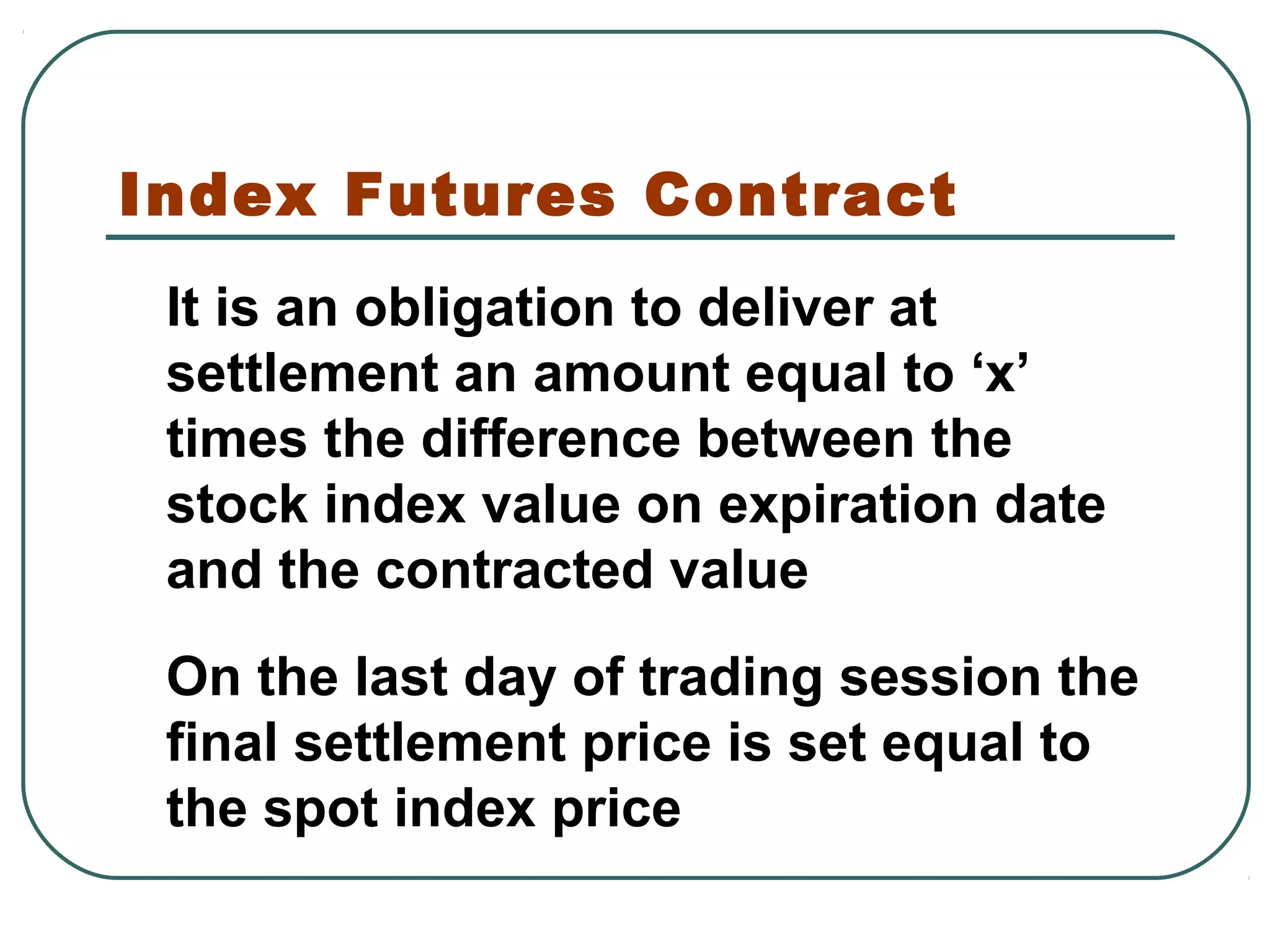 Index Futures Contract
It is an obligation to deliver at
settlement an amount equal to ‘x’
times the difference between the
stock index value on expiration date
and the contracted value
On the last day of trading session the
final settlement price is set equal to
the spot index price
 