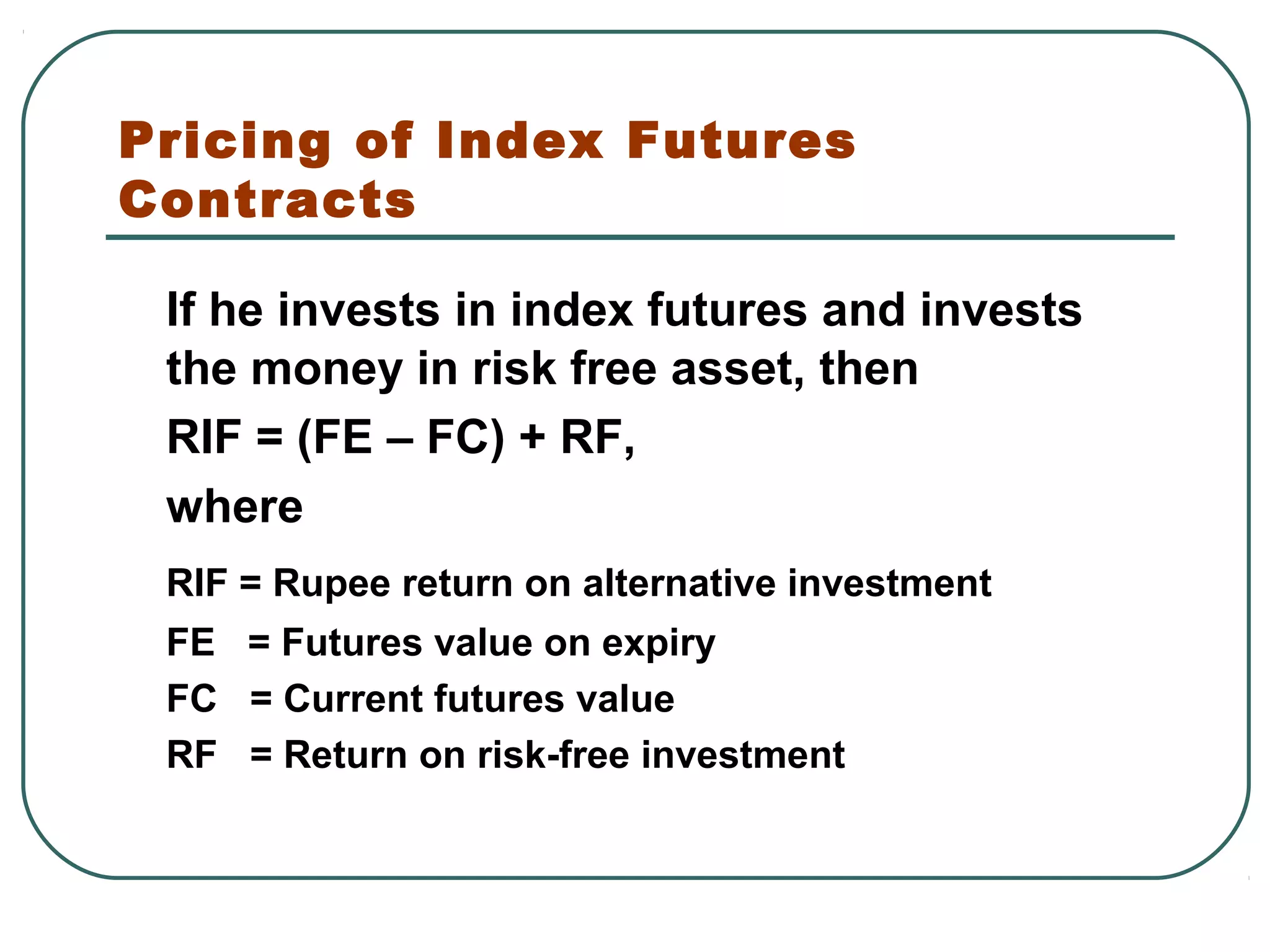 Pricing of Index Futures
Contracts
If he invests in index futures and invests
the money in risk free asset, then
RIF = (FE – FC) + RF,
where
RIF = Rupee return on alternative investment
FE = Futures value on expiry
FC = Current futures value
RF = Return on risk-free investment
 