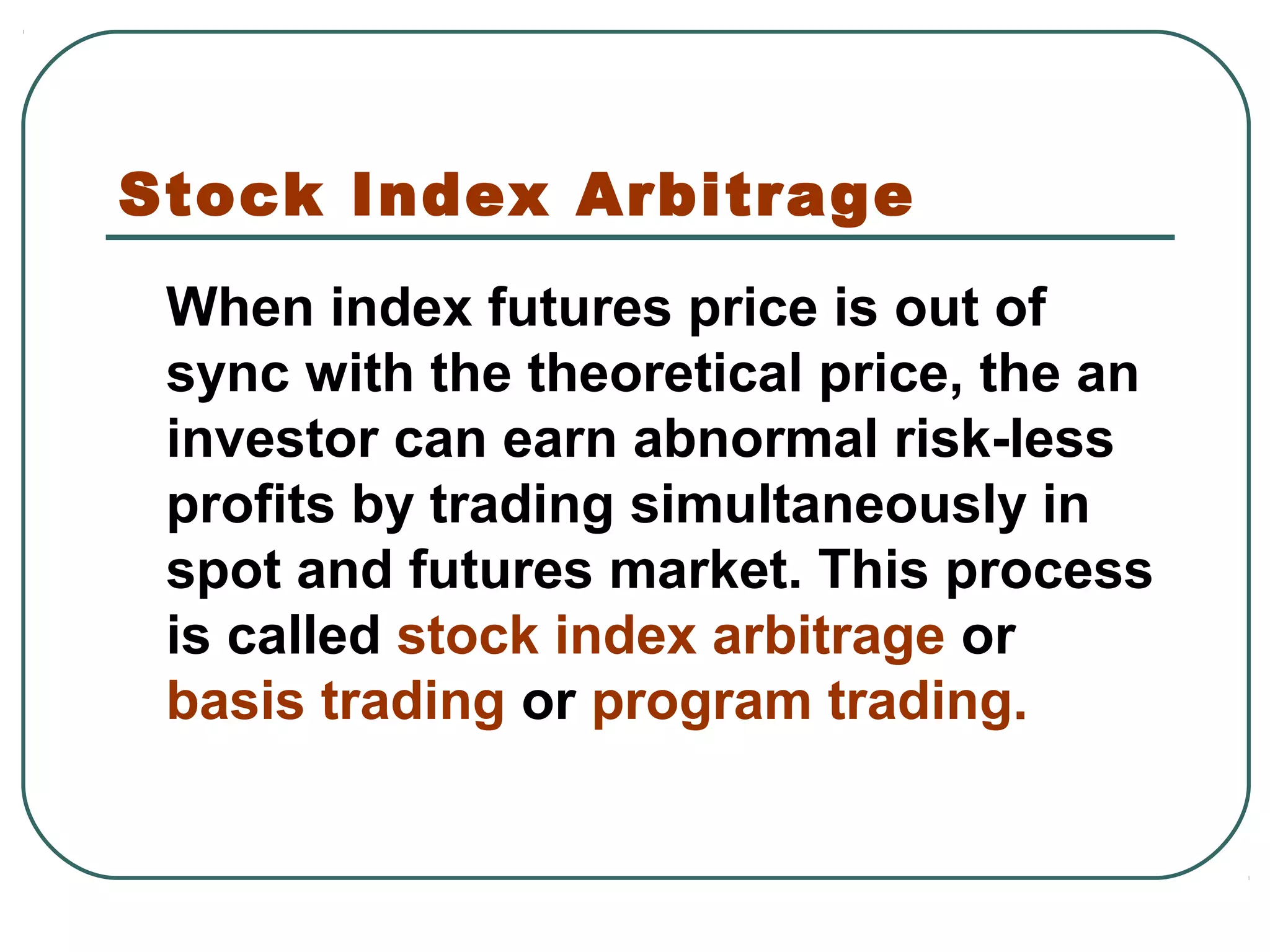 Stock Index Arbitrage
When index futures price is out of
sync with the theoretical price, the an
investor can earn abnormal risk-less
profits by trading simultaneously in
spot and futures market. This process
is called stock index arbitrage or
basis trading or program trading.
 