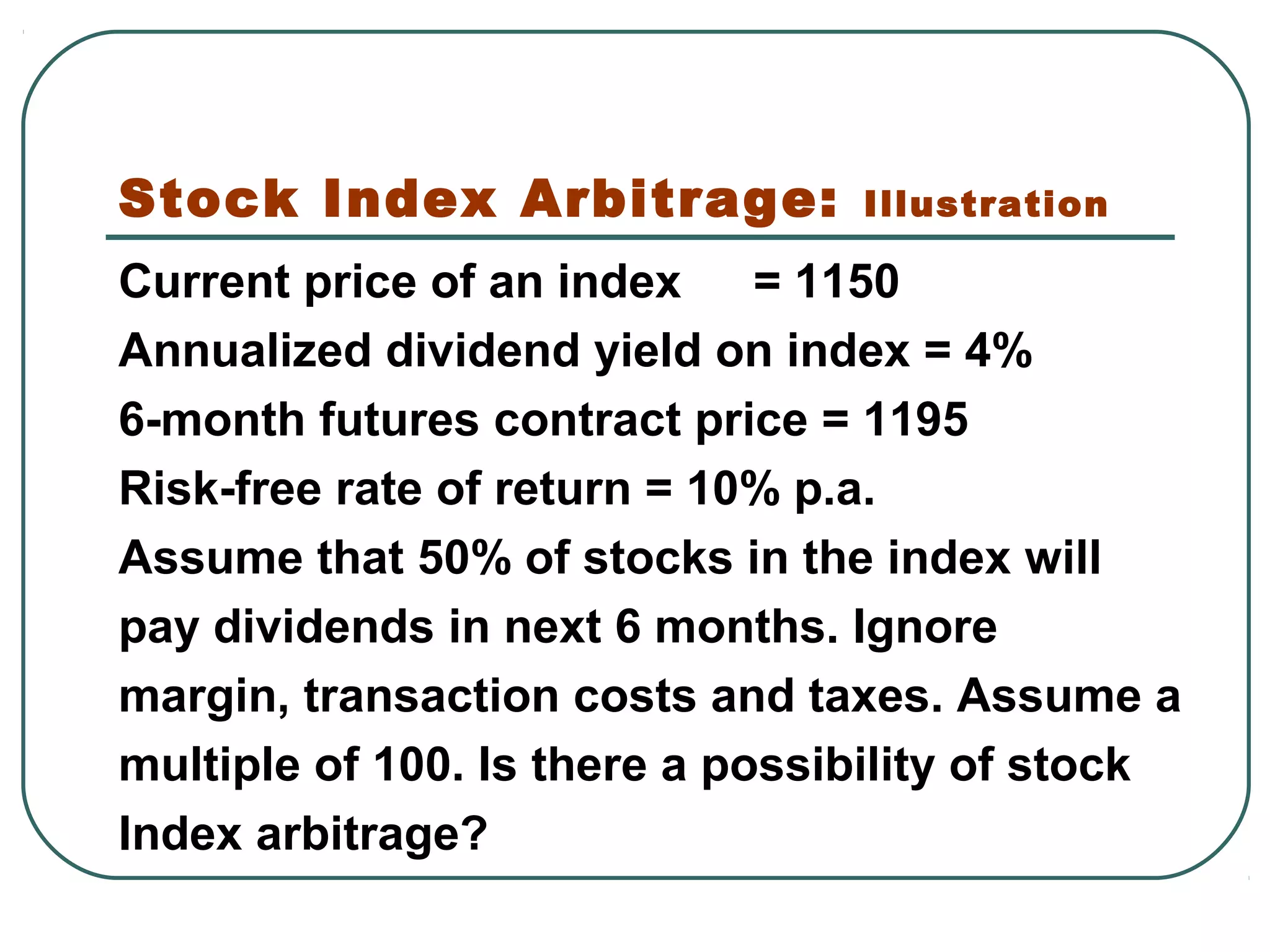 Stock Index Arbitrage: Illustration
Current price of an index = 1150
Annualized dividend yield on index = 4%
6-month futures contract price = 1195
Risk-free rate of return = 10% p.a.
Assume that 50% of stocks in the index will
pay dividends in next 6 months. Ignore
margin, transaction costs and taxes. Assume a
multiple of 100. Is there a possibility of stock
Index arbitrage?
 