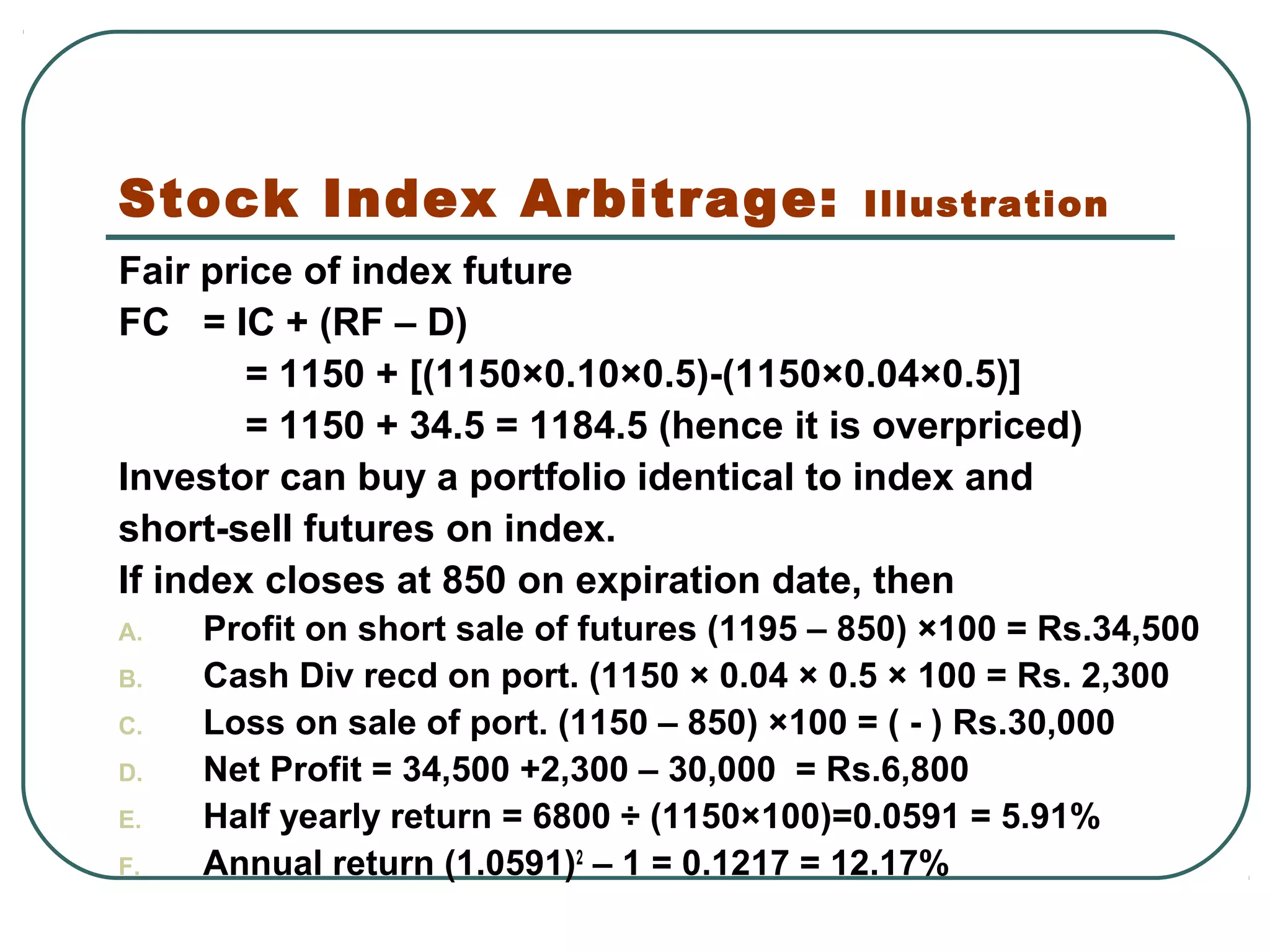Stock Index Arbitrage: Illustration
Fair price of index future
FC = IC + (RF – D)
= 1150 + [(1150×0.10×0.5)-(1150×0.04×0.5)]
= 1150 + 34.5 = 1184.5 (hence it is overpriced)
Investor can buy a portfolio identical to index and
short-sell futures on index.
If index closes at 850 on expiration date, then
A. Profit on short sale of futures (1195 – 850) ×100 = Rs.34,500
B. Cash Div recd on port. (1150 × 0.04 × 0.5 × 100 = Rs. 2,300
C. Loss on sale of port. (1150 – 850) ×100 = ( - ) Rs.30,000
D. Net Profit = 34,500 +2,300 – 30,000 = Rs.6,800
E. Half yearly return = 6800 ÷ (1150×100)=0.0591 = 5.91%
F. Annual return (1.0591)2
– 1 = 0.1217 = 12.17%
 