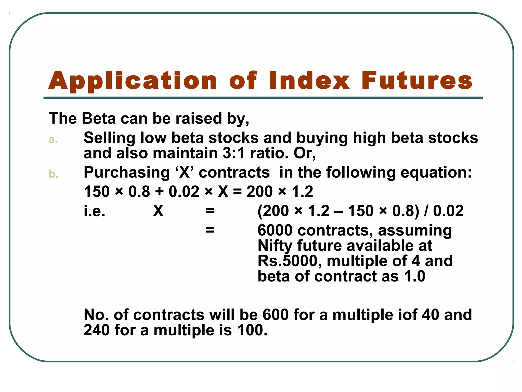 Application of Index Futures
The Beta can be raised by,
a. Selling low beta stocks and buying high beta stocks
and also maintain 3:1 ratio. Or,
b. Purchasing ‘X’ contracts in the following equation:
150 × 0.8 + 0.02 × X = 200 × 1.2
i.e. X = (200 × 1.2 – 150 × 0.8) / 0.02
= 6000 contracts, assuming
Nifty future available at
Rs.5000, multiple of 4 and
beta of contract as 1.0
No. of contracts will be 600 for a multiple iof 40 and
240 for a multiple is 100.
 