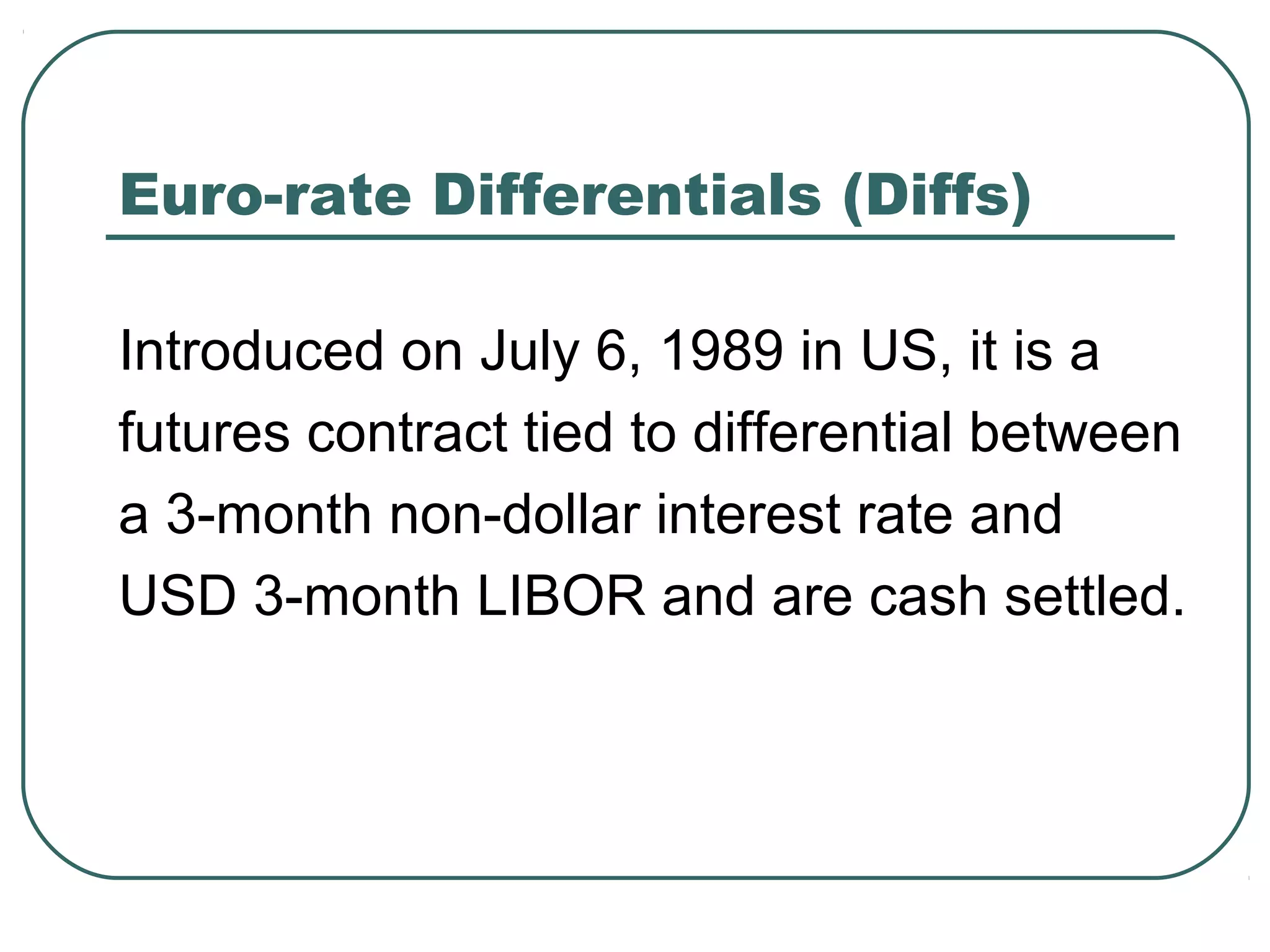 Euro-rate Differentials (Diffs)
Introduced on July 6, 1989 in US, it is a
futures contract tied to differential between
a 3-month non-dollar interest rate and
USD 3-month LIBOR and are cash settled.
 