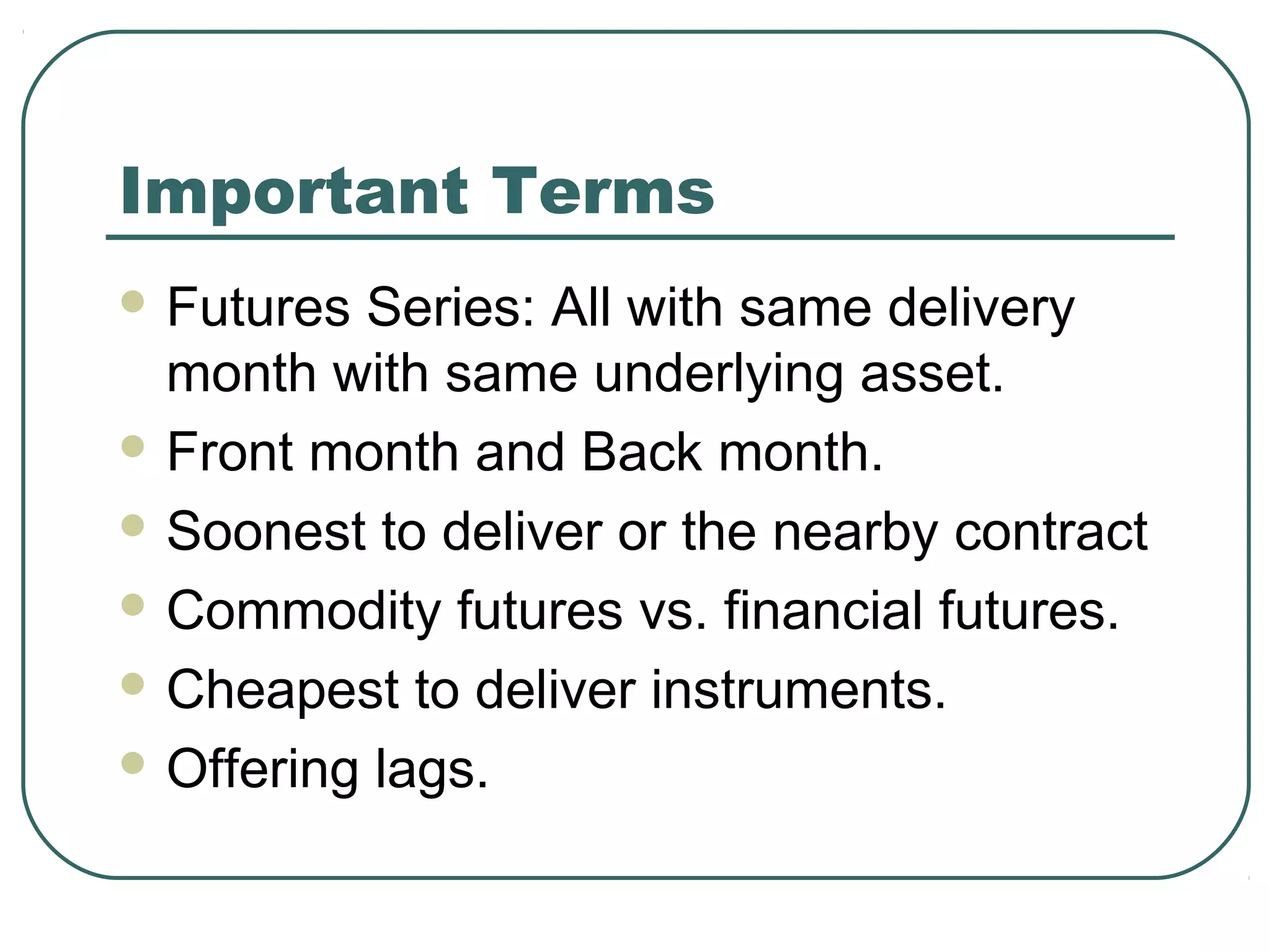 Important Terms
 Futures Series: All with same delivery
month with same underlying asset.
 Front month and Back month.
 Soonest to deliver or the nearby contract
 Commodity futures vs. financial futures.
 Cheapest to deliver instruments.
 Offering lags.
 