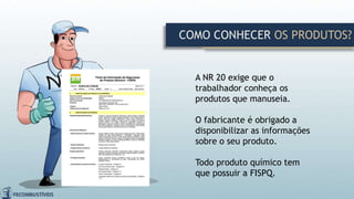 A NR 20 exige que o
trabalhador conheça os
produtos que manuseia.
O fabricante é obrigado a
disponibilizar as informações
sobre o seu produto.
Todo produto químico tem
que possuir a FISPQ.
COMO CONHECER OS PRODUTOS?
 