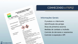 CONHECENDO A FISPQ?
Informações Gerais:
O produto e o fabricante
Identificação dos perigos
Dicas de primeiros socorros
Medidas de combate a incêndio
Controle de derrames e vazamentos
Controle à exposição e EPI
 