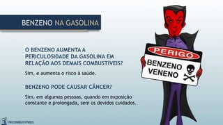 O BENZENO AUMENTA A
PERICULOSIDADE DA GASOLINA EM
RELAÇÃO AOS DEMAIS COMBUSTÍVEIS?
Sim, e aumenta o risco à saúde.
BENZENO PODE CAUSAR CÂNCER?
Sim, em algumas pessoas, quando em exposição
constante e prolongada, sem os devidos cuidados.
BENZENO NA GASOLINA
 