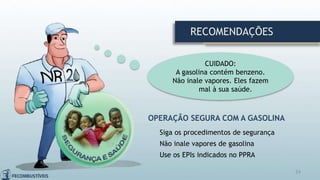 24
OPERAÇÃO SEGURA COM A GASOLINA
Siga os procedimentos de segurança
Não inale vapores de gasolina
Use os EPIs indicados no PPRA
CUIDADO:
A gasolina contém benzeno.
Não inale vapores. Eles fazem
mal à sua saúde.
RECOMENDAÇÕES
 