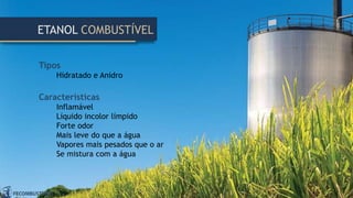 Tipos
Hidratado e Anidro
Características
Inflamável
Líquido incolor límpido
Forte odor
Mais leve do que a água
Vapores mais pesados que o ar
Se mistura com a água
ETANOL COMBUSTÍVEL
 