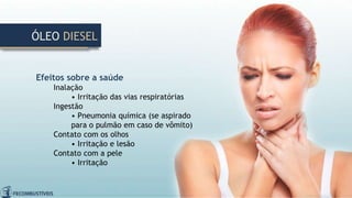 Efeitos sobre a saúde
Inalação
• Irritação das vias respiratórias
Ingestão
• Pneumonia química (se aspirado
para o pulmão em caso de vômito)
Contato com os olhos
• Irritação e lesão
Contato com a pele
• Irritação
ÓLEO DIESEL
 