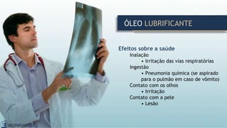 ÓLEO LUBRIFICANTE
Efeitos sobre a saúde
Inalação
• Irritação das vias respiratórias
Ingestão
• Pneumonia química (se aspirado
para o pulmão em caso de vômito)
Contato com os olhos
• Irritação
Contato com a pele
• Lesão
 