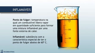 INFLAMÁVEIS
Ponto de fulgor: temperatura na
qual um combustível libera vapor
em quantidade suficiente para formar
uma mistura inflamável por uma
fonte externa de calor.
Inflamável: substância com a
característica especial de ter o
ponto de fulgor abaixo de 60º C.
 