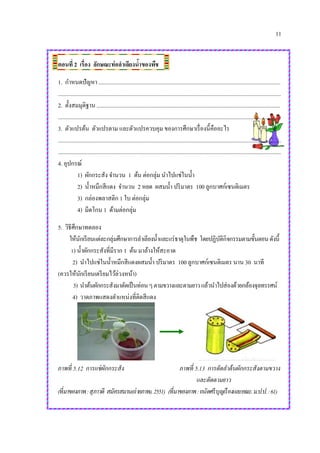 11
ตอนที่ 2 เรื่อง ลักษณะท่อลาเลียงน้าของพืช
1. กาหนดปัญหา ................................................................................................................................
.............................................................................................................................................................
2. ตั้งสมมุติฐาน .................................................................................................................................
.............................................................................................................................................................
3. ตัวแปรต้น ตัวแปรตาม และตัวแปรควบคุม ของการศึกษาเรื่องนี้คืออะไร
.............................................................................................................................................................
.............................................................................................................................................................
4. อุปกรณ์
1) ผักกระสัง จานวน 1 ต้น ต่อกลุ่ม นาไปแช่ในน้า
2) น้าหมึกสีแดง จานวน 2 หยด ผสมน้า ปริมาตร 100 ลูกบาศก์เซนติเมตร
3) กล่องพลาสติก 1 ใบ ต่อกลุ่ม
4) มีดโกน 1 ด้ามต่อกลุ่ม
5. วิธีศึกษาทดลอง
ให้นักเรียนแต่ละกลุ่มศึกษาการลาเลียงน้าและแร่ธาตุในพืช โดยปฏิบัติกิจกรรมตามขั้นตอนดังนี้
1) น้าผักกระสังที่มีราก 1 ต้น มาล้างให้สะอาด
2) นาไปแช่ในน้าหมึกสีแดงผสมน้า ปริมาตร 100 ลูกบาศก์เซนติเมตร นาน 30 นาที
(ควรให้นักเรียนเตรียมไว้ล่วงหน้า)
3) นาต้นผักกระสังมาตัดเป็นท่อนๆตามขวางและตามยาวแล้วนาไปส่องด้วยกล้องจุลทรรศน์
4) วาดภาพแสดงตาแหน่งที่ติดสีแดง
ภาพที่ 5.12 การแช่ผักกระสัง ภาพที่ 5.13 การตัดลาต้นผักกระสังตามขวาง
และตัดตามยาว
(ที่มาของภาพ:สุภาวดี สมัครสมาน(ถ่ายภาพ).2551) (ที่มาของภาพ:ถนัดศรีบุญเรืองและคณะ.ม.ป.ป.:61)
 