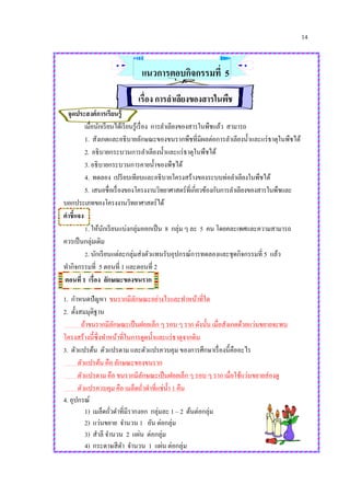14
แนวการตอบกิจกรรมที่ 5
เรื่อง การลาเลียงของสารในพืช
จุดประสงค์การเรียนรู้
เมื่อนักเรียนได้เรียนรู้เรื่อง การลาเลียงของสารในพืชแล้ว สามารถ
1. สังเกตและอธิบายลักษณะของขนรากพืชที่มีผลต่อการลาเลียงน้าและแร่ธาตุในพืชได้
2. อธิบายกระบวนการลาเลียงน้าและแร่ธาตุในพืชได้
3. อธิบายกระบวนการคายน้าของพืชได้
4. ทดลอง เปรียบเทียบและอธิบายโครงสร้างของระบบท่อลาเลียงในพืชได้
5. เสนอชื่อเรื่องของโครงงานวิทยาศาสตร์ที่เกี่ยวข้องกับการลาเลียงของสารในพืชและ
บอกประเภทของโครงงานวิทยาศาสตร์ได้
คาชี้แจง
1. ให้นักเรียนแบ่งกลุ่มออกเป็น 8 กลุ่ม ๆ ละ 5 คน โดยคละเพศและความสามารถ
ควรเป็นกลุ่มเดิม
2. นักเรียนแต่ละกลุ่มส่งตัวแทนรับอุปกรณ์การทดลองและชุดกิจกรรมที่ 5 แล้ว
ทากิจกรรมที่ 5 ตอนที่ 1 และตอนที่ 2
ตอนที่ 1 เรื่อง ลักษณะของขนราก
1. กาหนดปัญหา ขนรากมีลักษณะอย่างไรและทาหน้าที่ใด
2. ตั้งสมมุติฐาน
ถ้าขนรากมีลักษณะเป็นฝอยเล็ก ๆ รอบ ๆ ราก ดังนั้น เมื่อสังเกตด้วยแว่นขยายจะพบ
โครงสร้างนี้ซึ่งทาหน้าที่ในการดูดน้าและแร่ธาตุจากดิน
3. ตัวแปรต้น ตัวแปรตาม และตัวแปรควบคุม ของการศึกษาเรื่องนี้คืออะไร
ตัวแปรต้น คือ ลักษณะของขนราก
ตัวแปรตาม คือ ขนรากมีลักษณะเป็นฝอยเล็ก ๆ รอบ ๆ ราก เมื่อใช้แว่นขยายส่องดู
ตัวแปรควบคุม คือ เมล็ดถั่วดาที่แช่น้า 1 คืน
4. อุปกรณ์
1) เมล็ดถั่วดาที่มีรากงอก กลุ่มละ 1 – 2 ต้นต่อกลุ่ม
2) แว่นขยาย จานวน 1 อัน ต่อกลุ่ม
3) สาลี จานวน 2 แผ่น ต่อกลุ่ม
4) กระดาษสีดา จานวน 1 แผ่น ต่อกลุ่ม
 
