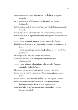 22
บัญชา แสนทวี และคณะ. (2546). วิทยาศาสตร์ เล่ม 1 ช่วงชั้นที่ 3 ชั้น ม.1. กรุงเทพฯ :
วัฒนาพาณิช.
ประดับ นาคแก้ว และดาวัลย์ เสริมบุญสุข. (2551). วิทยาศาสตร์ ม.1. กรุงเทพฯ :
สานักพิมพ์แม็ค .
ปิ่นศักดิ์ ชุมเกษียน และปิยาณี สมคิด. (2545). วิทยาศาสตร์ 2 ช่วงชั้นที่ 3 (ม.1-ม.3). นนทบุรี :
ไทยร่มเกล้า.
พเยาว์ ยินดีสุข และคณะ. (2546). วิทยาศาสตร์ ม.1. กรุงเทพฯ : พัฒนาคุณภาพวิชาการ.
พิมพันธ์ เดชะคุปต์. (2545). พฤติกรรมการสอนวิทยาศาสตร์. กรุงเทพฯ : พัฒนาคุณภาพวิชาการ
(วพ)จากัด
. (2551). การสอนคิดด้วยโครงงาน. กรุงเทพฯ : จุฬาลงกรณ์มหาวิทยาลัย.
พิมพ์พันธุ์ เดชะคุปต์ และคณะ. (2548). วิทยาศาสตร์ ม.1. กรุงเทพฯ : สถาบันพัฒนาคุณภาพ
วิชาการ.
. (2550). สุดยอดคู่มือครูแผนการจัดการเรียนรู้รายชั่วโมง. กรุงเทพฯ : สถาบันพัฒนา
คุณภาพวิชาการ.
พีระ พนาสุภน. (2551). แม็ค ม.ต้น. กรุงเทพฯ : ซีวีแอลการพิมพ์.
โรงเรียนบ้านกาเกาะระโยง. (2551). แผนปฏิบัติการประจาปีการศึกษา 2551.
กลุ่มบริหารงานทั่วไป.
. (2550). หลักสูตรสถานศึกษาขั้นพื้นฐาน กลุ่มสาระการเรียนรู้วิทยาศาสตร์
(ฉบับปรับปรุง ครั้งที่ 2). ฝ่ายวิชาการ.
ลิขิต ฉัตรสกุล และคณะ. (2533). วิทยาศาสตร์ เล่ม 2. กรุงเทพฯ : วัฒนาพาณิช.
วิมลรัตน์ สุนทรโรจน์. (2550). นวัตกรรมตามแนวคิดแบบ Backward Design.กรุงเทพฯ :
ช้างทอง.
ศรีลักษณ์ ผลวัฒนะ. (2545). วิทยาศาสตร์ ช่วงชั้นที่ 3 (ม.1-ม.3). กรุงเทพฯ : นิยมวิทยา
สถาบันส่งเสริมการสอนวิทยาศาสตร์และเทคโนโลยี. (2548). ชีวิตกับสิ่งแวดล้อม
สิ่งมีชีวิตกับกระบวนการดารงชีวิต. กรุงเทพฯ : คุรุสภาลาดพร้าว.
สมพงศ์ จันทร์โพธิ์ศรี. (2549). โครงงานวิทยาศาสตร์ ระดับมัธยมศึกษา. : กรุงเทพฯ :
เจ้าพระยาระบบการพิมพ์.
 