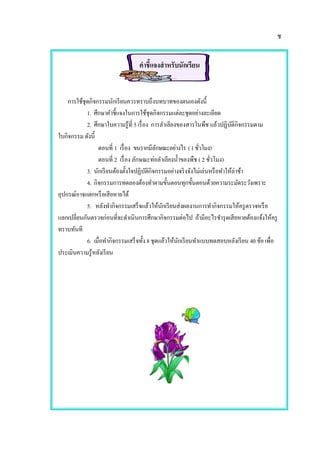 ช
คาชี้แจงสาหรับนักเรียน
การใช้ชุดกิจกรรมนักเรียนควรทราบถึงบทบาทของตนเองดังนี้
1. ศึกษาคาชี้แจงในการใช้ชุดกิจกรรมแต่ละชุดอย่างละเอียด
2. ศึกษาใบความรู้ที่ 5 เรื่อง การลาเลียงของสารในพืช แล้วปฏิบัติกิจกรรมตาม
ใบกิจกรรม ดังนี้
ตอนที่ 1 เรื่อง ขนรากมีลักษณะอย่างไร (1ชั่วโมง)
ตอนที่ 2 เรื่อง ลักษณะท่อลาเลียงน้าของพืช ( 2 ชั่วโมง)
3. นักเรียนต้องตั้งใจปฏิบัติกิจกรรมอย่างจริงจังไม่เล่นหรือทาให้ล่าช้า
4. กิจกรรมการทดลองต้องทาตามขั้นตอนทุกขั้นตอนด้วยความระมัดระวังเพราะ
อุปกรณ์อาจแตกหรือเสียหายได้
5. หลังทากิจกรรมเสร็จแล้วให้นักเรียนส่งผลงานการทากิจกรรมให้ครูตรวจหรือ
แลกเปลี่ยนกันตรวจก่อนที่จะดาเนินการศึกษากิจกรรมต่อไป ถ้ามีอะไรชารุดเสียหายต้องแจ้งให้ครู
ทราบทันที
6. เมื่อทากิจกรรมเสร็จทั้ง 8 ชุดแล้วให้นักเรียนทาแบบทดสอบหลังเรียน 40 ข้อ เพื่อ
ประเมินความรู้หลังเรียน
 