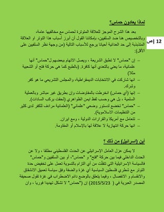‫|ص‬ 12
‫حماس؟‬ ‫يعادون‬ ‫لماذا‬
،‫عامة‬ ‫مخالفٌها‬ ‫مع‬ ‫لحماس‬ ‫المتوترة‬ ‫للعبلقة‬ ‫الموجز‬ ‫الشرح‬ ‫هذا‬ ‫بعد‬
‫العبلقة‬ ‫او‬ ‫التوتر‬ ‫هذا‬ ‫أسباب‬ ‫أبرز‬ ‫أن‬ ‫القول‬ ‫بإمكاننا‬ ،‫السلفٌٌن‬ ‫ضد‬ ‫هنا‬ ‫وبالتخصٌص‬
‫التالٌة‬ ‫لؤلسباب‬ ‫ٌرجع‬ ‫أحٌانا‬ ‫العدائٌة‬ ‫حد‬ ‫إلى‬ ‫المتذبذبة‬(‫على‬ ‫السلفٌٌن‬ ‫نظر‬ ‫وجهة‬ ‫من‬
‫األقل‬):
‫إن‬"‫حماس‬"‫ل‬ ‫ببعضهم‬ ‫االتهام‬ ‫وٌصل‬ ، ‫الشرٌعة‬ ‫تطبق‬ ‫ال‬"‫حماس‬"‫أنها‬
‫كافرة‬ ‫أنها‬ ‫بالتعدي‬ ً‫ٌعن‬ ‫ما‬ ،‫علمانٌة‬.(‫الشعبٌة‬ ‫أو‬ ‫فتح‬ ‫حركة‬ ً‫ه‬ ‫كما‬ ‫بالطبع‬
‫مثبل‬)
‫كفر‬ ‫هو‬ ‫ما‬ ً‫التشرٌع‬ ‫والمجلس‬ ،‫الدٌمقراطٌة‬ ‫االنتخابات‬ ً‫ف‬ ‫شاركت‬ ‫انها‬
‫رك‬ِ‫وش‬.
‫إنها‬(‫حماس‬ ‫أي‬)‫وبالعملٌة‬ ‫مباشر‬ ‫ؼٌر‬ ‫بطرٌق‬ ‫وإن‬ ‫بالمفاوضات‬ ‫انخرطت‬
‫الظواهري‬ ‫اٌمن‬ ‫لفظ‬ ‫وحسب‬ ً‫ه‬ ‫بل‬ ، ‫السلمٌة‬(‫السادات‬ ‫بركب‬ ‫لحقت‬).
"‫حماس‬"ً‫وضع‬ ‫لدستور‬ ‫تخضع‬"ً‫علمان‬"(‫كثٌر‬ ‫لدى‬ ‫للكفر‬ ‫مرادؾ‬ ‫العلمانٌة‬
‫االسبلموٌة‬ ‫التنظٌمات‬ ‫من‬).
‫اٌران‬ ‫ومع‬ ، ‫الدولٌة‬ ‫والقرارات‬ ‫أمرٌكا‬ ‫مع‬ ‫تتعامل‬.
‫المقاومة‬ ‫أو‬ ‫باإلسبلم‬ ‫لها‬ ‫عبلقة‬ ‫ال‬ ‫انتهازٌة‬ ‫حركة‬ ‫انها‬.
‫أين‬(‫اسرائيل‬)‫؟‬ ‫ذلك‬ ‫من‬
‫عن‬ ‫وال‬ ، ‫مطلقا‬ ً‫الفلسطٌن‬ ‫الحدث‬ ‫عن‬ ً‫اإلسرائٌل‬ ‫العامل‬ ‫عزل‬ ‫ٌمكن‬ ‫ال‬
‫حركة‬ ‫بٌن‬ ‫فٌما‬ ً‫الداخل‬ ‫الحدث‬"‫فتح‬"‫و‬"‫حماس‬"‫و‬ ‫السلفٌٌن‬ ‫بٌن‬ ‫أو‬ ،"‫حماس‬"
‫حدة‬ ‫تخفٌض‬ ‫على‬ ‫تعمل‬ ‫بالتسوٌة‬ ‫التزام‬ ‫أي‬ ‫من‬ ‫ت‬ّ‫تتفل‬ ً‫الت‬ ‫اإلسرائٌلٌة‬ ‫فالسٌاسة‬
‫االنشقاق‬ ‫تعمٌق‬ ‫سٌاسة‬ ‫وفق‬ ‫والضفة‬ ‫ؼزة‬ ‫أي‬ ‫السٌاسٌة‬ ‫فلسطٌن‬ ‫شطري‬ ‫مع‬ ‫التوتر‬
‫صحٌفة‬ ‫تقول‬ ‫ؼزة‬ ً‫ف‬ ‫االضطراب‬ ‫دائم‬ ‫بالوضع‬ ‫ٌتعلق‬ ‫وفٌما‬ ، ‫االنفصال‬ ‫و‬ ‫واالنقسام‬
ً‫ف‬ ‫العبرٌة‬ ‫المصدر‬(23/5/2015)‫إن‬"(‫حماس‬"‫وان‬ ، ‫فورٌا‬ ‫تهدٌدا‬ ‫تشكل‬ ‫ال‬
 