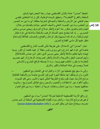 ‫|ص‬ 14
‫تتخبط‬"‫حماس‬"‫بتسلٌم‬ ‫فٌها‬ ‫البعض‬ ‫رؼبة‬ ‫حٌث‬ ً‫الفلسطٌن‬ ‫بالشؤن‬ ‫عامة‬
‫والتفرغ‬ ‫السلطة‬"‫للمقاومة‬"ً‫تقض‬ ‫المتنفذٌن‬ ‫إرادة‬ ‫لكن‬ ،‫الوطنٌة‬ ‫الوحدة‬ ‫وتحقٌق‬ ،
‫الجسور‬ ‫مد‬ ‫بٌن‬ ‫ما‬ ‫أي‬ ،‫مطلقا‬ ‫الحزبٌة‬ ‫والمصالح‬ ‫والسلطة‬ ‫األرض‬ ‫عن‬ ً‫التخل‬ ‫بعدم‬
‫خبلل‬ ‫من‬ ‫وفضائٌا‬ ‫مٌدانٌا‬ ‫المشهر‬ ‫والسٌؾ‬ ً‫العال‬ ‫الصوت‬ ‫بٌن‬ ‫وما‬ ،‫البعض‬ ‫من‬:
‫أعوام‬ ‫منذ‬ ‫متكرر‬ ‫وتخوٌن‬ ‫وشتم‬ ‫اتهام‬(‫ومشٌر‬ ‫موسى‬ ‫وٌحٌى‬ ‫البردوٌل‬ ‫صبلح‬ ‫انظر‬
‫المصري‬...)‫مقابل‬ ‫ؼزة‬ ً‫ف‬ ‫ولذائذها‬ ‫بالسلطة‬ ‫الرهٌب‬ ‫التمسك‬ ‫حجم‬ ‫ٌتضح‬ ‫كما‬ ،
‫اتهام‬(‫تسمٌها‬ ‫كما‬ ‫هللا‬ ‫رام‬ ‫سلطة‬)‫قة‬ ّ‫كعبل‬ ‫والمصائب‬ ‫والقبائح‬ ‫الرذائل‬ ‫بكل‬(‫شماعة‬)
‫الحزٌن‬ ‫القطاع‬ ً‫مآس‬ ‫كل‬ ‫علٌها‬ ‫تعلق‬.
‫تحار‬"‫حماس‬"ً‫الفلسطٌن‬ ‫الشارع‬ ‫لكسب‬ ‫ُثلى‬‫م‬ ‫طرٌقة‬ ‫على‬ ‫االستدالل‬ ً‫ف‬
‫ٌومٌا‬ ‫تكرر‬ ‫أن‬ ‫فتعمد‬ ،‫ؼبٌا‬ ‫أو‬ ‫مؽفبل‬ ‫ولٌس‬ ‫وٌرى‬ ً‫واع‬ ‫شارع‬ ‫فهو‬ ،‫ؼزة‬ ً‫ف‬ ‫خاصة‬
‫مبلئكة‬ ‫تنظٌم‬ ‫بؤنها‬ ‫إٌهامه‬(‫كالمبلئكة‬ ‫حماس‬ ‫أمن‬ ‫اعتبر‬ ‫الذي‬ ‫موسى‬ ‫ٌحٌى‬ ‫أنظر‬)
‫واإلسبلم‬ ‫والشرٌعة‬ ‫الحق‬ ‫أصحب‬ ‫وأنهم‬(‫الزهار‬ ‫تصرٌحات‬ ‫أنظر‬)‫حصرٌو‬ ‫أنهم‬ ‫أو‬
ً‫واإلنسان‬ ‫البشري‬ ‫الواقع‬ ‫ٌصدقه‬ ‫ال‬ ‫وما‬ ، ‫ٌومٌا‬ ‫فٌهم‬ ‫الؽالب‬ ‫ٌكرره‬ ‫ما‬ ‫المقاومة‬
‫والنزق‬ ‫ِبر‬‫ك‬‫وال‬ ‫المبالؽة‬ ‫خانة‬ ً‫ف‬ ‫وٌصب‬ ‫أصبل‬.
‫السلفٌٌن‬ ‫مع‬ ‫التعامل‬ ً‫ف‬ ‫والتٌارات‬ ‫اآلراء‬ ‫بٌن‬ ‫تخبطها‬ ‫ٌقع‬ ‫سبق‬ ‫ما‬ ‫وإلى‬–
‫من‬ ‫خاصة‬ ‫التوسع‬ ‫فإن‬ ‫الٌوم‬ ‫كبٌرة‬ ‫مشكلة‬ ‫لها‬ ‫ٌشكلوا‬ ‫لم‬ ‫وان‬ ،‫الذٌن‬(‫القتالٌة‬ ‫السلفٌة‬)
‫الصوت‬ ‫كتم‬ ً‫وه‬ ‫واألٌسر‬ ‫لدٌها‬ ‫المثلى‬ ‫الطرٌقة‬ ‫بإتباع‬ ‫تقوم‬ ‫حٌث‬ ‫لبلزدٌاد‬ ‫مرشح‬
‫وتشوٌه‬ ، ‫الصوارٌخ‬ ‫اطبلق‬ ‫ومنع‬ ‫والسجن‬ ‫والتعذٌب‬ ‫االعتقاالت‬ ‫عبر‬ ‫األفواه‬ ‫وتكٌم‬
‫الحوار‬ ‫فتح‬ ‫بٌن‬ ‫وما‬ ، ‫داخلٌة‬ ‫أو‬ ‫عربٌة‬ ‫وساطات‬ ‫ادخال‬ ‫بٌن‬ ‫وما‬ ، ‫جمٌعا‬ ‫مخالفٌها‬
‫معها‬.
‫لحركة‬ ‫الداخلٌة‬ ‫الفلسطٌنٌة‬ ‫األزمة‬ ‫واقع‬ ‫إن‬"‫حماس‬"‫السلفٌٌن‬ ‫مع‬ ‫سواء‬
‫حماس‬ ‫لدى‬ ‫أو‬ ‫السلطة‬ ً‫ف‬ ‫الفلسطٌنٌة‬ ‫للقٌادة‬ ‫سواء‬ ‫والحل‬ ، ‫لبلزدٌاد‬ ‫مرشح‬ ‫أوؼٌرهم‬
‫الجرس‬ ‫ٌعلق‬ ‫لمن‬ ‫منها‬ ‫وٌحتاج‬ ‫معروؾ‬.(www.bakerabubaker.info)
‫انتهى‬
 