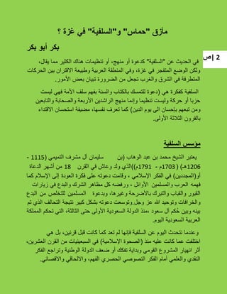 ‫|ص‬ 2
‫مأزق‬"‫حماس‬"‫و‬"‫السلفية‬"‫؟‬ ‫غزة‬ ‫في‬
‫بكر‬ ‫أبو‬ ‫بكر‬
‫عن‬ ‫الحدٌث‬ ً‫ف‬"‫السلفٌة‬"،‫ٌقال‬ ‫مما‬ ‫الكثٌر‬ ‫هناك‬ ‫تنظٌمات‬ ‫أو‬ ،‫منهج‬ ‫أو‬ ‫كدعوة‬
‫الحركات‬ ‫بٌن‬ ‫االقتران‬ ‫وطبٌعة‬ ‫العربٌة‬ ‫المنطقة‬ ً‫وف‬ ،‫ؼزة‬ ً‫ف‬ ‫المتفجر‬ ‫الوضع‬ ‫ولكن‬
‫األمور‬ ‫بعض‬ ‫تبٌان‬ ‫الضرورة‬ ‫من‬ ‫تجعل‬ ‫والؽرب‬ ‫الشرق‬ ً‫ف‬ ‫المتطرفة‬.
ً‫ه‬ ‫كفكرة‬ ‫السلفٌة‬(‫لٌست‬ ً‫فه‬ ‫األمة‬ ‫سلؾ‬ ‫بفهم‬ ‫والسنة‬ ‫بالكتاب‬ ‫للتمسك‬ ‫دعوة‬
‫والتابعٌن‬ ‫والصحابة‬ ‫األربعة‬ ‫الراشدٌن‬ ‫منهج‬ ‫وإنما‬ ‫تنظٌما‬ ‫ولٌست‬ ‫حركة‬ ‫أو‬ ‫حزبا‬
‫الدٌن‬ ‫ٌوم‬ ‫الى‬ ‫بإحسان‬ ‫تبعهم‬ ‫ومن‬)‫االقتداء‬ ‫استحسان‬ ‫مضٌفة‬ ،‫نفسها‬ ‫تعرؾ‬ ‫كما‬
‫األولى‬ ‫الثبلثة‬ ‫بالقرون‬.
‫السلفية‬ ‫مؤسس‬
‫الوهاب‬ ‫عبد‬ ‫بن‬ ‫محمد‬ ‫الشٌخ‬ ‫ٌعتبر‬(‫بن‬‫سلٌمان‬‫آل‬‫مشرؾ‬ً‫التمٌم‬(1115-
1206‫هـ‬( )1703‫م‬-1791‫م‬))‫القرن‬ ً‫ف‬ ‫وعاش‬ ‫ولد‬ ‫الذي‬18‫الدعاة‬ ‫أشهر‬ ‫من‬
‫أو‬(‫المجددٌن‬)‫العودة‬ ‫فكرة‬ ‫على‬ ‫دعوته‬ ‫وقامت‬ ، ً‫اإلسبلم‬ ‫الفكر‬ ً‫ف‬‫إلى‬‫اإلسبلم‬‫كما‬
‫فهمه‬‫والمسلمٌن‬ ‫العرب‬‫زٌارات‬ ً‫ف‬ ‫والبدع‬ ‫الشرك‬ ‫مظاهر‬ ‫كل‬ ‫ورفضه‬ ، ‫األوائل‬
‫وبدعوة‬ ،‫وؼٌرها‬ ‫باألضرحة‬ ‫والتبرك‬ ‫والقباب‬ ‫القبور‬‫المسلمٌن‬‫للتخلص‬‫من‬‫البدع‬
‫والخرافات‬‫وتوحٌد‬‫هللا‬‫عز‬‫وجل‬.‫تم‬ ‫الذي‬ ‫التحالؾ‬ ‫نتٌجة‬ ‫كبٌر‬ ‫بشكل‬ ‫دعوته‬ ‫وتوسعت‬
‫المملكة‬ ‫تحكم‬ ً‫الت‬ ،‫الثالثة‬ ‫حتى‬ ‫األولى‬ ‫السعودٌة‬ ‫الدولة‬ ‫،منذ‬ ‫سعود‬ ‫آل‬ ‫ُكم‬‫ح‬ ‫وبٌن‬ ‫بٌنه‬
‫الٌوم‬ ‫السعودٌة‬ ‫العربٌة‬.
ً‫ه‬ ‫بل‬ ،‫قرنٌن‬ ‫قبل‬ ‫كانت‬ ‫كما‬ ‫تعد‬ ‫لم‬ ‫فإنها‬ ‫السلفٌة‬ ‫عن‬ ‫الٌوم‬ ‫نتحدث‬ ‫وعندما‬
‫منذ‬ ‫علٌه‬ ‫كانت‬ ‫عما‬ ‫اختلفت‬(‫اإلسبلمٌة‬ ‫الصحوة‬)،‫العشرٌن‬ ‫القرن‬ ‫من‬ ‫السبعٌنٌات‬ ً‫ف‬
‫الفكر‬ ‫وتراجع‬ ‫الوطنٌة‬ ‫الدولة‬ ‫ضعؾ‬ ‫أو‬ ‫تفكك‬ ‫وبداٌة‬ ً‫القوم‬ ‫المشروع‬ ‫انهٌار‬ ‫أثر‬
ً‫واالقصائ‬ ً‫وااللحاق‬ ،‫الفهم‬ ‫الحصري‬ ً‫النصوص‬ ‫الفكر‬ ‫أمام‬ ً‫والعلم‬ ‫النقدي‬.
 