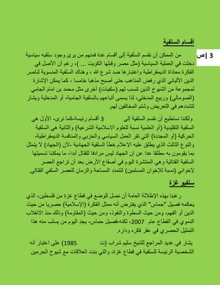 ‫|ص‬ 3
‫السلفية‬ ‫أقسام‬
‫سٌاسٌة‬ ‫سلفٌه‬ ‫وجود‬ ‫ٌرى‬ ‫من‬ ‫فمنهم‬ ‫عدة‬ ‫أقسام‬ ‫إلى‬ ‫السلفٌة‬ ‫نقسم‬ ‫أن‬ ‫الممكن‬ ‫من‬
‫السٌاسٌة‬ ‫العملٌة‬ ً‫ف‬ ‫دخلت‬(‫الكوٌت‬ ‫وقبلها‬ ‫مصر‬ ‫مثل‬...)ً‫ف‬ ‫األصل‬ ‫أن‬ ‫رؼم‬ ،
‫لناصر‬ ‫المنسوٌة‬ ‫السلفٌة‬ ‫وهناك‬ ، ‫هللا‬ ‫شرع‬ ‫ضد‬ ‫واعتبارها‬ ‫الدٌمقراطٌة‬ ‫معاداة‬ ‫الفكرة‬
‫اإلشارة‬ ‫ٌمكن‬ ‫كما‬ ، ‫خامسا‬ ‫مذهبا‬ ‫أصبح‬ ‫حتى‬ ‫المذاهب‬ ‫رفض‬ ‫الذي‬ ً‫األلبان‬ ‫الدٌن‬
‫لهم‬ ‫تنسب‬ ‫الذٌن‬ ‫الشٌوخ‬ ‫من‬ ‫لمجموعة‬(‫سلفٌات‬)ً‫الجام‬ ‫امام‬ ‫بن‬ ‫محمد‬ ‫مثل‬ ‫أخرى‬
(ً‫الصومال‬)‫وٌشار‬ ‫المدخلٌة‬ ‫أو‬ ،‫الجامٌة‬ ‫بالسلفٌة‬ ‫أتباعهم‬ ‫ٌسمى‬ ‫لذا‬ ،ً‫المدخل‬ ‫وربٌع‬
‫لهم‬ ‫المخالفٌن‬ ‫وشتم‬ ‫التعرٌض‬ ً‫ف‬ ‫لتشددهم‬.
‫إلى‬ ‫السلفٌة‬ ‫نقسم‬ ‫أن‬ ‫نستطٌع‬ ‫ولكننا‬3‫رئٌسة‬ ‫أقسام‬-‫نرى‬ ‫كما‬-ً‫ه‬ ‫األول‬
‫التقلٌدٌة‬ ‫السلفٌة‬(‫الشرعٌة‬ ‫االسبلمٌة‬ ‫للعلوم‬ ‫نسبة‬ ‫العلمٌة‬ ‫أو‬)‫السلفٌة‬ ً‫ه‬ ‫والثانٌة‬
‫الحركٌة‬(‫المجددة‬ ‫أو‬)،‫الدٌمقراطٌة‬ ‫والمنافسة‬ ً‫والحزب‬ ً‫السٌاس‬ ‫العمل‬ ‫تقر‬ ً‫الت‬
‫الجهادٌة‬ ‫السلفٌة‬ ‫خطؤ‬ ‫اإلعبلم‬ ‫علٌه‬ ‫ٌطلق‬ ‫الذي‬ ‫الثالث‬ ‫والنوع‬-‫ألن‬(‫الجهاد‬)‫ٌتمثل‬ ‫ال‬
‫أبدا‬ ‫للقتال‬ ‫مرادفا‬ ‫لٌس‬ ‫الجهاد‬ ‫ان‬ ‫عن‬ ‫عدا‬ ‫مطلقا‬ ‫به‬ ‫ٌقومون‬ ‫بما‬-‫تسمٌتها‬ ‫ٌمكننا‬ ‫ما‬
‫العصر‬ ‫تراجع‬ ‫أن‬ ‫بعد‬ ‫األرض‬ ‫أصقاع‬ ً‫ف‬ ‫الٌوم‬ ‫المنتشرة‬ ً‫وه‬ ‫القتالٌة‬ ‫السلفٌة‬
ً‫إلخوان‬(‫المسلمٌن‬ ‫لئلخوان‬ ‫نسبة‬)ً‫القتال‬ ً‫السلف‬ ‫للعصر‬ ‫والزمان‬ ‫المساحة‬ ‫لتتمدد‬.
‫غزة‬ ‫سلفيو‬
‫الذي‬ ،‫فلسطٌن‬ ‫من‬ ‫ؼزة‬ ‫قطاع‬ ً‫ف‬ ‫للوضع‬ ‫نصل‬ ‫أن‬ ‫العامة‬ ‫اإلطبللة‬ ‫بهذه‬ ‫رؼبنا‬
‫فصٌل‬ ‫ٌحكمه‬"‫حماس‬"‫الفكرة‬ ‫ممثل‬ ‫أنه‬ ‫ٌفترض‬ ‫الذي‬(‫اإلسبلمٌة‬)‫حٌث‬ ‫من‬ ‫حصرٌا‬
‫حٌث‬ ‫ومن‬ ،‫والنفوذ‬ ‫السطوة‬ ‫حٌث‬ ‫ومن‬ ،‫الفهم‬ ‫أو‬ ‫الدٌن‬(‫المقاومة‬)‫االنقبلب‬ ‫منذ‬ ‫وذلك‬
‫عام‬ ‫القطاع‬ ً‫ف‬ ‫الدموي‬2007‫لكنه‬ ،-‫حماس‬ ‫فصٌل‬-‫هذا‬ ‫منه‬ ‫ٌسلب‬ ‫من‬ ‫الٌوم‬ ‫ٌجد‬
‫وداره‬ ‫فكره‬ ‫عقر‬ ً‫ف‬ ‫الحصري‬ ‫التمثٌل‬.
‫شراب‬ ‫سلٌم‬ ‫للشٌخ‬ ‫المراجع‬ ‫عدٌد‬ ً‫ف‬ ‫ٌشار‬(‫ت‬1985)‫أنه‬ ‫اعتبار‬ ‫على‬
‫الحرمٌن‬ ‫شٌوخ‬ ‫مع‬ ‫العبلقات‬ ‫بنت‬ ً‫والت‬ ،‫ؼزة‬ ‫قطاع‬ ً‫ف‬ ‫للسلفٌة‬ ‫الرئٌسة‬ ‫الشخصٌة‬
 