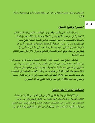 ‫|ص‬ 4
‫وثالثة‬ ،‫تجدٌدٌة‬ ‫وأخرى‬ ‫تقلٌدٌة‬ ‫سلفٌة‬ ‫إلى‬ ‫ؼزة‬ ً‫ف‬ ‫السلفٌة‬ ‫تقسٌم‬ ‫وٌمكن‬ ،‫الشرٌفٌن‬
‫قتالٌة‬.
"‫حماس‬"‫األسطل‬ ‫والشيخ‬
‫التابع‬ ‫اإلسبلمٌة‬ ‫والشإون‬ ‫األوقاؾ‬ ‫وزارة‬ ‫موقع‬ ‫ٌكالها‬ ً‫الت‬ ‫االساءات‬ ‫رؼم‬
‫ل‬"‫حماس‬"‫معٌب‬ ‫بشكل‬ ‫إٌاه‬ ‫واصفا‬ ‫األسطل‬ ‫ٌاسٌن‬ ‫الشٌخ‬ ‫ضد‬ ‫ؼزة‬ ً‫ف‬(‫بالجهل‬
‫والتعصب‬ ‫والحماقة‬)‫ٌاسٌن‬ ‫الشٌخ‬ ‫السلفٌة‬ ‫للدعوة‬ ً‫العالم‬ ‫المجلس‬ ‫رئٌس‬ ‫فإن‬
‫السلفٌة‬ ‫رموز‬ ‫أبرز‬ ‫من‬ ‫ٌعد‬ ‫األسطل‬(‫المعتدلة‬)‫رؼم‬ ‫أي‬ ،‫فلسطٌن‬ ً‫ف‬ ‫والعلمٌة‬
‫أنه‬ ‫أٌضا‬ ‫بوصفة‬ ‫علٌه‬ ‫المذكور‬ ‫الموقع‬ ‫تشنٌعات‬:ً‫علم‬ ‫ال‬ ً‫علمان‬ ً‫سلف‬()
(‫للشتم‬ ‫منبرا‬ ‫ٌكون‬ ‫أن‬ ‫ال‬ ‫والحوار‬ ‫والتسامح‬ ‫للمحبة‬ ‫الدعوة‬ ‫موقع‬ ‫هكذا‬ ‫من‬ ‫مفترض‬
‫اإلسبلم‬ ‫باسم‬).
‫ابن‬ ‫جمعٌة‬ ‫ٌترأس‬ ‫حٌث‬ ،‫السلفٌٌن‬ ‫قٌادات‬ ‫كؤبرز‬ ‫الهمص‬ ‫عمر‬ ‫للشٌخ‬ ‫ٌشار‬ ‫كما‬
‫ؼزة‬ ً‫ف‬ ‫ٌتواجد‬ ‫وكذلك‬ ،‫بالقطاع‬ ‫باز‬"‫والسنة‬ ‫الكتاب‬ ‫دار‬"‫أصل‬ ‫نفسها‬ ‫تعتبر‬ ً‫الت‬
‫كتجمع‬ ‫الجمعٌة‬ ‫ؤت‬ِ‫أنش‬ ‫حٌث‬ ‫فلسطٌن‬ ً‫ف‬ ‫السلفٌٌن‬-‫الشابكة‬ ‫على‬ ‫موقعها‬ ‫ٌقول‬ ‫كما‬-
‫العام‬ ‫منذ‬ ‫مسجد‬ ‫داخل‬1931‫خانٌونس‬ ً‫ف‬(‫فلسطٌن‬ ً‫ف‬ ‫المسلمٌن‬ ‫اإلخوان‬ ‫قبل‬ ‫ي‬ ‫أ‬)
‫عام‬ ‫نشاطها‬ ‫تجدٌد‬ ‫وثم‬1974‫جمعٌة‬ ‫ككٌان‬ ‫برزت‬ ‫أن‬ ‫إلى‬ ،‫مسجد‬ ‫داخل‬ ً‫ف‬ ‫أٌضا‬
‫العام‬ ‫منذ‬ ‫بوضوح‬1986‫المصري‬ ‫هللا‬ ‫عبد‬ ‫الشٌخ‬ ‫برئاسة‬ ‫الٌوم‬ ً‫وه‬.
‫انشقاقات‬"‫حماس‬"‫السلفية‬ ‫نحو‬
‫وأعضاء‬ ‫كادرات‬ ‫من‬ ‫العدٌد‬ ‫ِبل‬‫ق‬ ‫من‬ ‫األمل‬ ‫لفقدان‬ ‫ونتٌجة‬ ‫اآلخر‬ ‫االتجاه‬ ً‫ف‬
"‫القسام‬ ‫كتائب‬"‫بحركة‬"‫حماس‬"‫هإالء‬ ‫من‬ ‫كثٌر‬ ‫لٌنضم‬ ‫التنظٌم‬ ‫عن‬ ‫انشقت‬ ‫فقد‬
‫على‬ ‫المنشقٌن‬"‫حماس‬"‫وخاصة‬ ‫السلفٌة‬ ‫التنظٌمات‬ ‫إلى‬[‫القتالٌة‬](‫البطش‬ ‫خالد‬ ‫ٌشٌر‬
‫عام‬ ً‫االسبلم‬ ‫الجهاد‬ ‫قٌادات‬ ‫من‬2010ً‫ف‬ ‫كوادر‬ ‫أٌضا‬ ‫السلفٌٌن‬ ‫كادرات‬ ‫من‬ ‫أن‬
 