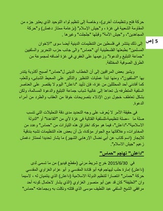 ‫|ص‬ 5
‫أخرى‬ ‫وتنظٌمات‬ ‫فتح‬ ‫حركة‬)‫من‬ ‫جزء‬ ‫ٌعتبر‬ ‫الذي‬ ‫التوحٌد‬ ‫لواء‬ ‫تنظٌم‬ ‫إلى‬ ‫وخاصة‬ ،
‫و‬ ، ‫ؼزة‬ ً‫ف‬ ‫الشعبٌة‬ ‫المقاومة‬"‫اإلسبلم‬ ‫جٌش‬"(‫دؼمش‬ ‫ممتاز‬ ‫بزعامة‬)‫و‬"‫حركة‬
‫المجاهدٌن‬"‫و‬ ،"‫األمة‬ ‫جٌش‬"‫وقبلها‬"‫جلجلت‬"‫وؼٌرها‬.
‫سوى‬ ‫أٌضا‬ ‫الدٌنٌة‬ ‫التنظٌمات‬ ‫من‬ ‫فلسطٌن‬ ً‫ف‬ ‫ٌنتشر‬ ‫ذلك‬ ‫إلى‬"‫االخوان‬
‫المسلمٌن‬"‫أي‬ ‫الفلسطٌنٌة‬ ‫بطبعتها‬"‫حماس‬"‫والسلفٌٌن‬ ‫التحرٌر‬ ‫حزب‬ ‫جانب‬ ‫والى‬
"‫والدعوة‬ ‫التبلٌػ‬ ‫جماعة‬"‫من‬ ‫لمجموعة‬ ‫أضافه‬ ‫ؼزة‬ ً‫ف‬ ‫الؽفري‬ ‫على‬ ‫وزعٌمها‬
‫المختلفة‬ ‫الصوفٌة‬ ‫الطرق‬.
‫الخطاب‬ ‫أن‬ ‫إلى‬ ‫المراقبٌن‬ ‫بعض‬ ‫وٌشٌر‬‫الدٌنى‬‫ل‬"‫حماس‬"‫أصبح‬‫أكذوبة‬‫ٌتندر‬
‫بها‬"‫السلفٌون‬"،‫ومنها‬‫تبدأ‬‫عملٌات‬‫التنظٌر‬‫والتؤثٌر‬‫على‬‫المحٌط‬‫وللعلم‬ ،‫الشبابى‬-
‫ؼزة‬ ‫من‬ ‫المحلللٌن‬ ‫أحد‬ ً‫أفادن‬ ‫كما‬-‫تؤٌٌد‬ ‫فإن‬"‫داعش‬"‫الٌوم‬‫ال‬‫ٌقتصر‬‫على‬‫العناصر‬
‫السلفٌة‬‫المتطرفه‬‫بل‬‫تعداها‬‫إلى‬‫ؼالبٌة‬‫شباب‬‫جماعة‬‫التبلٌػ‬‫والدعوة‬،‫المسالمة‬‫ولكن‬
‫بشكل‬‫تعاطؾ‬‫خجول‬‫دون‬‫اإلدالء‬‫بتصرٌحات‬‫خوفا‬‫من‬‫العقاب‬‫والطرد‬‫من‬‫أمراء‬
‫الدعوة‬.
‫تنسب‬ ً‫الت‬ ‫التحلٌبلت‬ ‫دقة‬ ‫مدى‬ ‫التحدٌد‬ ‫وجه‬ ‫على‬ ‫ُعرؾ‬ٌ ‫ال‬ ‫األمر‬ ‫حقٌقة‬ ً‫ف‬
‫ما‬ ‫صلة‬–‫تنظٌمٌة‬ ‫صلة‬-‫من‬ ‫ألي‬ ‫ؼزة‬ ً‫ف‬ ‫القتالٌة‬ ‫للسلفٌة‬"‫القاعدة‬"‫أو‬"‫الدولة‬
‫االسبلمٌة‬"-"‫داعش‬"‫من‬ ‫التٌارات‬ ‫هذه‬ ‫اختراق‬ ‫مإكد‬ ‫هو‬ ‫فٌما‬ ،"‫حماس‬"‫من‬ ‫وعدد‬
‫بندقٌة‬ ‫تشبه‬ ‫التنظٌمات‬ ‫هذه‬ ‫بعض‬ ‫أن‬ ‫بل‬ ،‫مإكدة‬ ‫الجوار‬ ‫مع‬ ‫وعبلقاتها‬ ،‫المخابرات‬
‫لئلٌجار‬(‫الشهٌر‬ ً‫اإلرهاب‬ ‫نضال‬ ً‫أب‬ ‫عن‬ ‫كتاب‬ ‫اسم‬)‫دؼمش‬ ‫لممتاز‬ ‫تحدٌدا‬ ‫ٌشار‬ ‫ما‬
‫زعٌم‬"‫االسبلم‬ ‫جٌش‬."
"‫داعش‬"‫تهاجم‬"‫حماس‬"
ً‫ف‬30/6/2015ً‫مرئ‬ ‫شرٌط‬ ‫خرج‬(‫فٌدٌو‬ ‫مقطع‬)‫لدى‬ ‫تسمى‬ ‫ما‬ ‫من‬
(‫داعش‬)ً‫المقدس‬ ‫الؽزاوي‬ ‫عزام‬ ‫أبو‬ ‫و‬ ً‫المقدس‬ ‫قتادة‬ ‫أبو‬ ‫فٌه‬ ‫لٌهاجم‬ ‫حلب‬ ‫إمارة‬
‫حركة‬"‫حماس‬"‫االسبلمٌة‬ ‫الدولة‬ ‫لتنظٌم‬ ‫انتصارا‬(‫داعش‬)‫السٌما‬ ، ‫له‬ ‫ٌنتمٌان‬ ‫الذي‬
‫وان‬"‫الخلٌفة‬"‫الؽزاوي‬ ‫منصور‬ ‫أبو‬ ‫عٌن‬ ‫قد‬ ‫كان‬(‫أحد‬ ‫كونه‬ ‫الحتمال‬ ‫ٌشار‬ ‫الذي‬
‫وبجماعته‬ ‫به‬ ‫ونكلت‬ ‫قتلته‬ ‫الذي‬ ‫موسى‬ ‫اللطٌؾ‬ ‫عبد‬ ً‫السلف‬ ‫الشٌخ‬ ً‫مرافق‬"‫حماس‬"
 