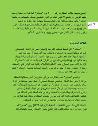 ‫|ص‬ 7
‫رقم‬ ‫المطلوب‬ ‫طالب‬ ‫محمود‬ ‫أصبح‬1‫لدى‬"‫حماس‬"‫ٌهدد‬ ‫وباعتباره‬ ،‫ٌقول‬ ‫كما‬
‫ومتهما‬ ،‫بالقصاص‬ ‫مطالبا‬ ً‫المقدس‬ ‫النور‬ ‫أبو‬ ‫دماء‬ ‫ٌنسى‬ ‫ال‬ ‫وبالطبع‬ ، ً‫القوم‬ ‫أمنهم‬
"‫حماس‬"‫ضد‬ ‫ؼزة‬ ‫حدود‬ ‫عبر‬ ‫جهادٌة‬ ‫بمهمات‬ ‫القٌام‬ ‫أثناء‬ ‫جماعته‬ ‫تعتقل‬ ‫بؤنها‬
‫والٌوم‬ ‫انذاك‬ ‫ٌإكد‬ ‫فإنه‬ ‫المتطرؾ‬ ً‫السلف‬ ‫الفكر‬ ً‫معتنق‬ ‫من‬ ‫وباعتباره‬ ، ‫االسرائٌلٌٌن‬
‫عام‬2015،‫واالنتخابات‬ ‫الدٌمقراطٌة‬ ‫ضد‬ ‫أنهم‬ ‫المتكررة‬ ‫اعتقاله‬ ‫مرات‬ ‫تعدد‬ ‫ورؼم‬
‫بالسبلح‬ ‫وعلمانٌٌن‬ ‫وٌهود‬ ‫مسٌحٌٌن‬ ‫من‬ ‫الكفار‬ ‫قتال‬ ‫وجوب‬ ‫وٌقرر‬.
‫المتذبذبة‬ ‫العالقة‬
"‫حماس‬"‫الشرعٌة‬ ‫هٌمنتها‬ ‫تبسط‬ ً‫الت‬(‫الدٌنٌة‬)ً‫الفلسطٌن‬ ‫العقل‬ ‫ؼزة‬ ‫على‬
‫تنازعها‬ ‫جهة‬ ‫أو‬ ‫تنظٌم‬ ‫أي‬ ‫وجود‬ ‫تقبل‬ ‫ال‬ ، ‫لئلسبلم‬ ‫الحصري‬ ‫تمثٌلها‬ ‫المتوهم‬
"‫الدٌنٌة‬ ‫سلطتها‬"،‫الدنٌوٌة‬ ‫والمٌدانٌة‬ ‫األمنٌة‬ ‫سلطتها‬ ‫ٌنازعها‬ ‫بمن‬ ‫تقبل‬ ‫فكٌؾ‬ ‫هذه‬
‫ؼزة‬ ‫افتكوا‬ ‫وهم‬(‫وا‬ّ‫ن‬‫وتمك‬-‫القرآن‬ ً‫ف‬ ‫التمكٌن‬ ‫من‬)‫قامت‬ ‫لذا‬ ،‫بالدم‬ ‫فٌها‬"‫حماس‬-"
‫ضد‬ ‫المجازر‬ ‫عدٌد‬ ‫بارتكاب‬ ‫ؼزة‬"‫القتالٌة‬ ‫السلفٌة‬"،‫والسلطة‬ ‫فتح‬ ‫كوادر‬ ‫ضد‬ ‫وقبلها‬ ،
‫ل‬ ‫خالصة‬ ‫المساجد‬ ‫وأممت‬ ، ‫وؼٌرهم‬ ‫حلس‬ ‫آل‬ ‫وضد‬ ‫دؼمش‬ ‫آل‬ ‫وضد‬"‫حماس‬"،‫فقط‬
‫المإسسات‬ ‫كافة‬ ‫على‬ ‫وسٌطرت‬.
‫تسمح‬ ‫لم‬"‫حماس‬"‫المطلقة‬ ‫سلطتها‬ ‫أسس‬ ‫من‬ ‫أساس‬ ‫أي‬ ‫من‬ ‫باالقتراب‬ ‫ألحد‬
،‫ؼزة‬ ً‫ف‬ ‫صوتها‬ ‫على‬ ‫لٌعلو‬ ‫أو‬ ‫لٌصدح‬ ‫لصوت‬ ‫تسمح‬ ‫لم‬ ‫اإلطار‬ ‫ذات‬ ً‫وف‬ ،‫ؼزة‬ ً‫ف‬
‫المقاومة‬ ‫أو‬ ‫اإلسبلم‬ ‫عن‬ ‫بالحدٌث‬ ‫سواء‬(‫إعادة‬ ‫بدأت‬ ‫الذي‬ ‫المصطلح‬ ‫وهو‬ ‫الجهاد‬ ‫أو‬
ً‫السلف‬ ‫التمدد‬ ‫ظل‬ ً‫ف‬ ‫بإعبلمها‬ ‫مجددا‬ ‫استخدامه‬)‫الوطنٌة‬ ‫عن‬ ‫أو‬(‫حماس‬ ‫تقول‬
‫مع‬ ‫العبلقة‬ ‫تضر‬ ‫الصفة‬ ‫هذه‬ ‫أن‬ ‫رؼم‬ ،‫شعبٌة‬ ‫وأحٌانا‬ ‫وطنٌة‬ ‫حركة‬ ‫أنها‬ ‫وتكرر‬
‫آخر‬ ‫باتجاه‬ ‫تفٌد‬ ‫لكنها‬ ‫السلفٌٌن‬)‫هو‬ ‫ما‬-‫للفكرة‬ ‫واحتكارٌتها‬ ‫المطلقة‬ ‫سلطتها‬ ‫أي‬-‫أبرز‬
‫والمخالفٌن‬ ،‫جهة‬ ‫من‬ ‫ؼزة‬ ً‫ف‬ ‫ونظامها‬ ‫حماس‬ ‫قٌادات‬ ‫بٌن‬ ‫العداء‬ ‫أسباب‬.
‫السلفٌة‬ ‫التنظٌمات‬ ‫بٌن‬ ‫سادت‬ ً‫الت‬ ‫العبلقة‬(‫الثبلثة‬ ‫بتٌاراتها‬)‫وبٌن‬"‫حماس‬"‫لم‬
‫تدلل‬ ‫باتهامات‬ ‫رسمٌا‬ ‫األسطل‬ ‫ٌاسٌن‬ ‫الشٌخ‬ ‫فكر‬ ‫لتشوٌه‬ ‫لجؤت‬ ‫لذا‬ ، ‫أبدا‬ ‫ودٌة‬ ‫تكن‬
 