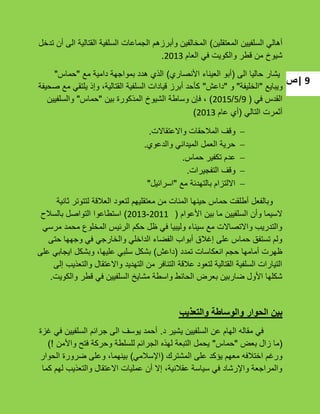 ‫|ص‬ 9
‫المعتقلٌن‬ ‫السلفٌٌن‬ ً‫أهال‬)‫تدخل‬ ‫أن‬ ‫الى‬ ‫القتالٌة‬ ‫السلفٌة‬ ‫الجماعات‬ ‫وأبرزهم‬ ‫المخالفٌن‬
‫العام‬ ً‫ف‬ ‫والكوٌت‬ ‫قطر‬ ‫من‬ ‫شٌوخ‬2013.
‫الى‬ ‫حالٌا‬ ‫ٌشار‬(‫األنصاري‬ ‫العٌناء‬ ‫أبو‬)‫مع‬ ‫دامٌة‬ ‫بمواجهة‬ ‫هدد‬ ‫الذي‬"‫حماس‬"
‫وٌباٌع‬"‫الخلٌفة‬"‫و‬"‫داعش‬"‫صحٌفة‬ ‫مع‬ ً‫ٌلتق‬ ‫وإذ‬ ،‫القتالٌة‬ ‫السلفٌة‬ ‫قٌادات‬ ‫أبرز‬ ‫كؤحد‬
ً‫ف‬ ‫القدس‬(9/5/2015)‫بٌن‬ ‫المذكورة‬ ‫الشٌوخ‬ ‫وساطة‬ ‫فإن‬ ،"‫حماس‬"‫والسلفٌٌن‬
ً‫التال‬ ‫أثمرت‬(‫عام‬ ‫أي‬2013)
‫واالعتقاالت‬ ‫المبلحقات‬ ‫وقؾ‬.
‫والدعوي‬ ً‫المٌدان‬ ‫العمل‬ ‫حرٌة‬.
‫حماس‬ ‫تكفٌر‬ ‫عدم‬.
‫التفجٌرات‬ ‫وقؾ‬.
‫مع‬ ‫بالتهدئة‬ ‫االلتزام‬"‫اسرائٌل‬"
‫ثانٌة‬ ‫لتتوتر‬ ‫العبلقة‬ ‫لتعود‬ ‫معتقلٌهم‬ ‫من‬ ‫المئات‬ ‫حٌنها‬ ‫حماس‬ ‫أطلقت‬ ‫وبالفعل‬
‫األعوام‬ ‫بٌن‬ ‫ما‬ ‫السلفٌٌن‬ ‫وأن‬ ‫السٌما‬(2011-2013)‫بالسبلح‬ ‫التواصل‬ ‫استطاعوا‬
ً‫مرس‬ ‫محمد‬ ‫المخلوع‬ ‫الرئٌس‬ ‫حكم‬ ‫ظل‬ ً‫ف‬ ‫ولٌبٌا‬ ‫سٌناء‬ ‫مع‬ ‫واالتصاالت‬ ‫والتدرٌب‬
‫حتى‬ ‫وجهها‬ ً‫ف‬ ً‫والخارج‬ ً‫الداخل‬ ‫الفضاء‬ ‫أبواب‬ ‫إؼبلق‬ ‫على‬ ‫حماس‬ ‫تستفق‬ ‫ولم‬
‫تمدد‬ ‫انعكاسات‬ ‫حجم‬ ‫أمامها‬ ‫ظهرت‬(‫داعش‬)‫على‬ ً‫اٌجاب‬ ‫وبشكل‬ ،‫علٌها‬ ً‫سلب‬ ‫بشكل‬
‫إلى‬ ‫والتعذٌب‬ ‫واالعتقال‬ ‫التهدٌد‬ ‫من‬ ‫التنافر‬ ‫عبلقة‬ ‫لتعود‬ ‫القتالٌة‬ ‫السلفٌة‬ ‫التٌارات‬
‫والكوٌت‬ ‫قطر‬ ً‫ف‬ ‫السلفٌٌن‬ ‫مشاٌخ‬ ‫واسطة‬ ‫الحائط‬ ‫بعرض‬ ‫ضاربٌن‬ ‫األول‬ ‫شكلها‬.
‫والتعذيب‬ ‫والوساطة‬ ‫الحوار‬ ‫بين‬
‫د‬ ‫ٌشٌر‬ ‫السلفٌٌن‬ ‫عن‬ ‫الهام‬ ‫مقاله‬ ً‫ف‬.‫ؼزة‬ ً‫ف‬ ‫السلفٌٌن‬ ‫جرائم‬ ‫الى‬ ‫ٌوسؾ‬ ‫أحمد‬
(‫بعض‬ ‫زال‬ ‫ما‬"‫حماس‬"‫واألمن‬ ‫فتح‬ ‫وحركة‬ ‫للسلطة‬ ‫الجرائم‬ ‫لهذه‬ ‫التبعة‬ ‫ٌحمل‬!)
‫المشترك‬ ‫على‬ ‫ٌإكد‬ ‫معهم‬ ‫اختبلفه‬ ‫ورؼم‬(ً‫اإلسبلم‬)‫الحوار‬ ‫ضرورة‬ ‫وعلى‬ ،‫بٌنهما‬
‫كما‬ ‫لهم‬ ‫والتعذٌب‬ ‫االعتقال‬ ‫عملٌات‬ ‫أن‬ ‫إال‬ ،‫عقبلنٌة‬ ‫سٌاسة‬ ً‫ف‬ ‫واإلرشاد‬ ‫والمراجعة‬
 