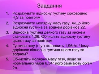 Завдання
1. Розрахувати відносну густину сірководню
H2S за повітрям
2. Розрахувати молярну масу газу, якщо його
відносна густина за воднем дорівнює 22.
3. Відносна густина деякого газу за киснем
становить 1,06. Обчисліть відносну густину
цього газу за повітрям
4. Густина газу (н.у.) становить 1,96г/л. Чому
дорівнює відносна густина цього газу за
воднем?
5. Обчисліть молярну масу газу, якщо за
нормальних умов 6,34г його займають об’єм
2л.
 