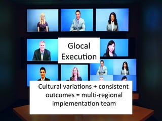 Glocal	
  
ExecuEon	
  
	
  	
  	
  Cultural	
  variaEons	
  +	
  consistent	
  
outcomes	
  =	
  mulE-­‐regional	
  
implementaEon	
  team	
  
 