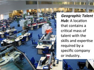  	
  	
  	
  Geographic	
  Talent	
  
Hub:	
  A	
  locaEon	
  
that	
  contains	
  a	
  
criEcal	
  mass	
  of	
  
talent	
  with	
  the	
  
skills	
  and	
  experEse	
  
required	
  by	
  a	
  
speciﬁc	
  company	
  
or	
  industry.	
  
 