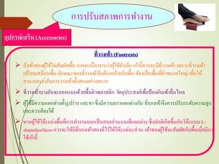 ที่วางเท้า (Footrests)
 ถ้าเท้าของผู้ใช้ไม่สัมผัสพื้น อาจจะเนื่องจากว่าผู้ใช้ตัวเล็ก เก้าอี้ควรจะมีที่วางเท้า เพราะที่วางเท้า
เปรียบเสมือนพื้น ลักษณะของที่วางเท้าจึงต้องคล้ายกับพื้น ต้องเป็นพื้นที่ผิวขนาดใหญ่ เพื่อให้
สามารถรองรับการวางเท้าทั้งสองอย่างสบาย
 ที่วางเท้าบางอันจะออกแบบด้วยพื้นผิวพลาสติก วัตถุประสงค์เพื่อป้องกันเท้าลื่นไหล
 ผู้ใช้มีความแตกต่างทั้งรูปร่าง และขา ซึ่งมีความยาวแตกต่างกัน ที่รองเท้าจึงควรปรับระดับความสูง
และควรเอียงได้
 หากผู้ใช้โต๊ะแบ่งพื้นที่การทางานออกเป็นสองส่วนงานที่แตกต่าง ซึ่งปกติเกิดขึ้นกับโต๊ะแบบL-
shapedsurfaces ควรจะให้มีที่รองเท้าสองที่ไว้ใต้โต๊ะแต่ละส่วน เท้าของผู้ใช้จะสัมผัสกับพื้นเมื่อมีการ
ใช้เก้าอี้
อุปกรณ์เสริม (Accessories)
การปรับสภาพการทางาน
 