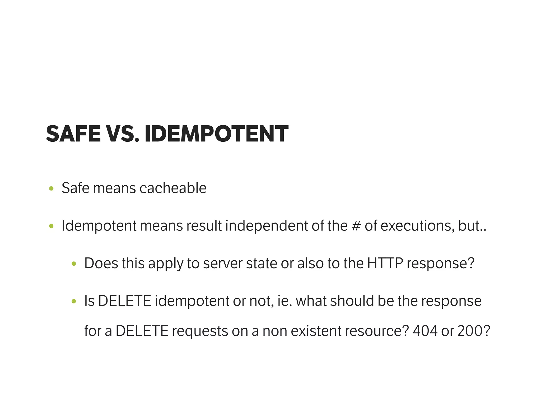 SAFE VS. IDEMPOTENT
• Safe means cacheable
• Idempotent means result independent of the # of executions, but..
• Does this apply to server state or also to the HTTP response?
• Is DELETE idempotent or not, ie. what should be the response
for a DELETE requests on a non existent resource? 404 or 200?
 