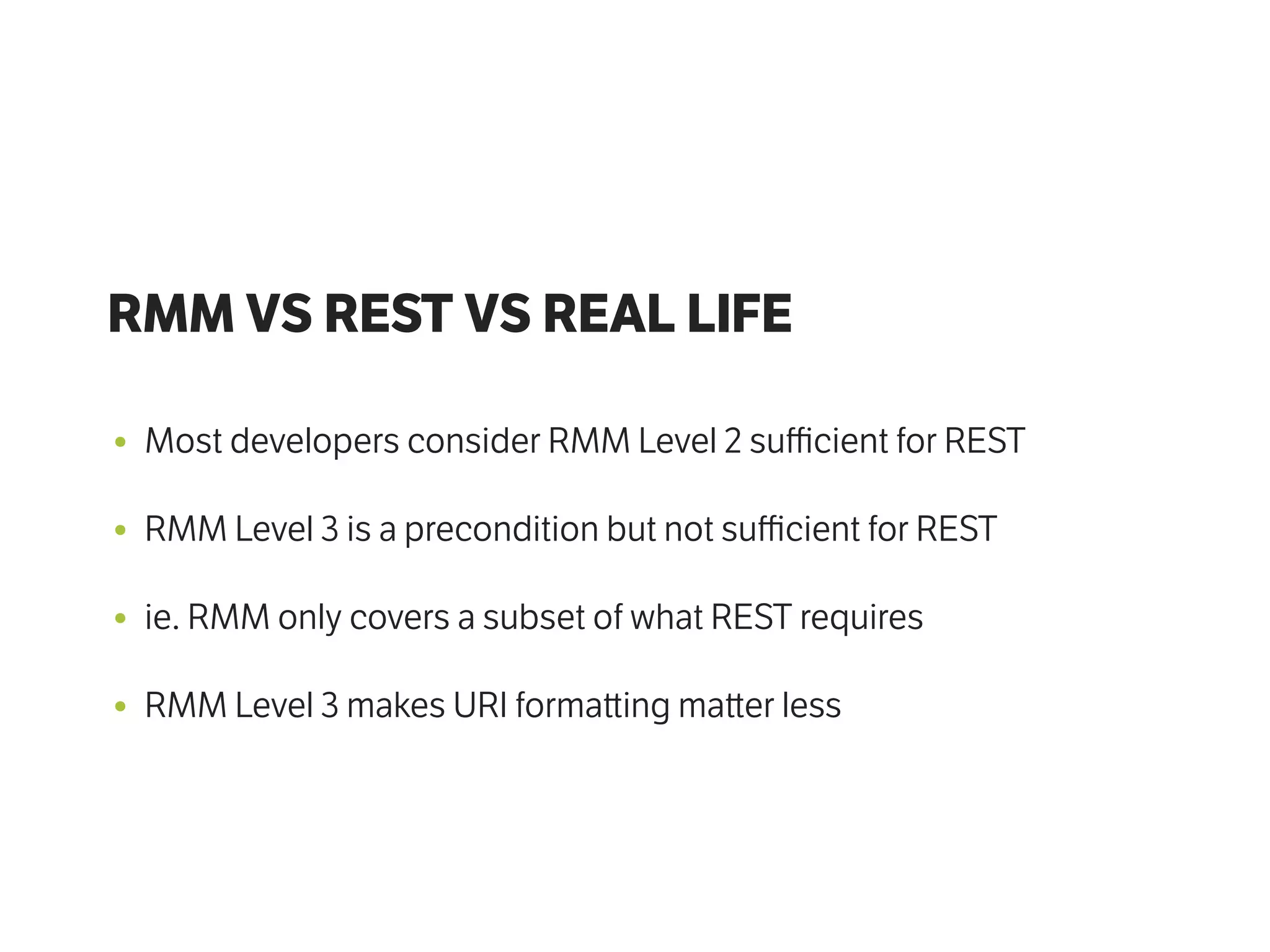 RMM VS REST VS REAL LIFE
• Most developers consider RMM Level 2 suﬃcient for REST
• RMM Level 3 is a precondition but not suﬃcient for REST
• ie. RMM only covers a subset of what REST requires
• RMM Level 3 makes URI forma ing ma er less
 