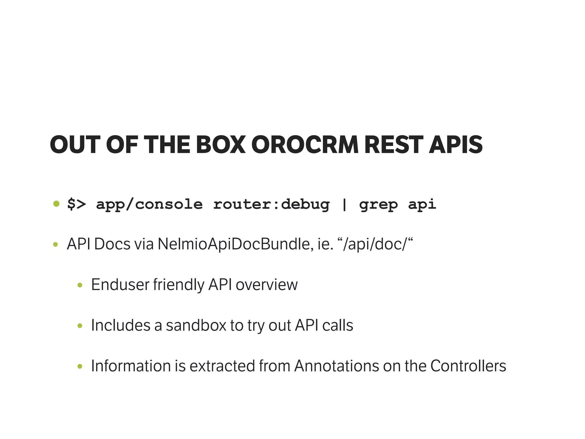 OUT OF THE BOX OROCRM REST APIS
• $> app/console router:debug | grep api
• API Docs via NelmioApiDocBundle, ie. “/api/doc/“
• Enduser friendly API overview
• Includes a sandbox to try out API calls
• Information is extracted from Annotations on the Controllers
 