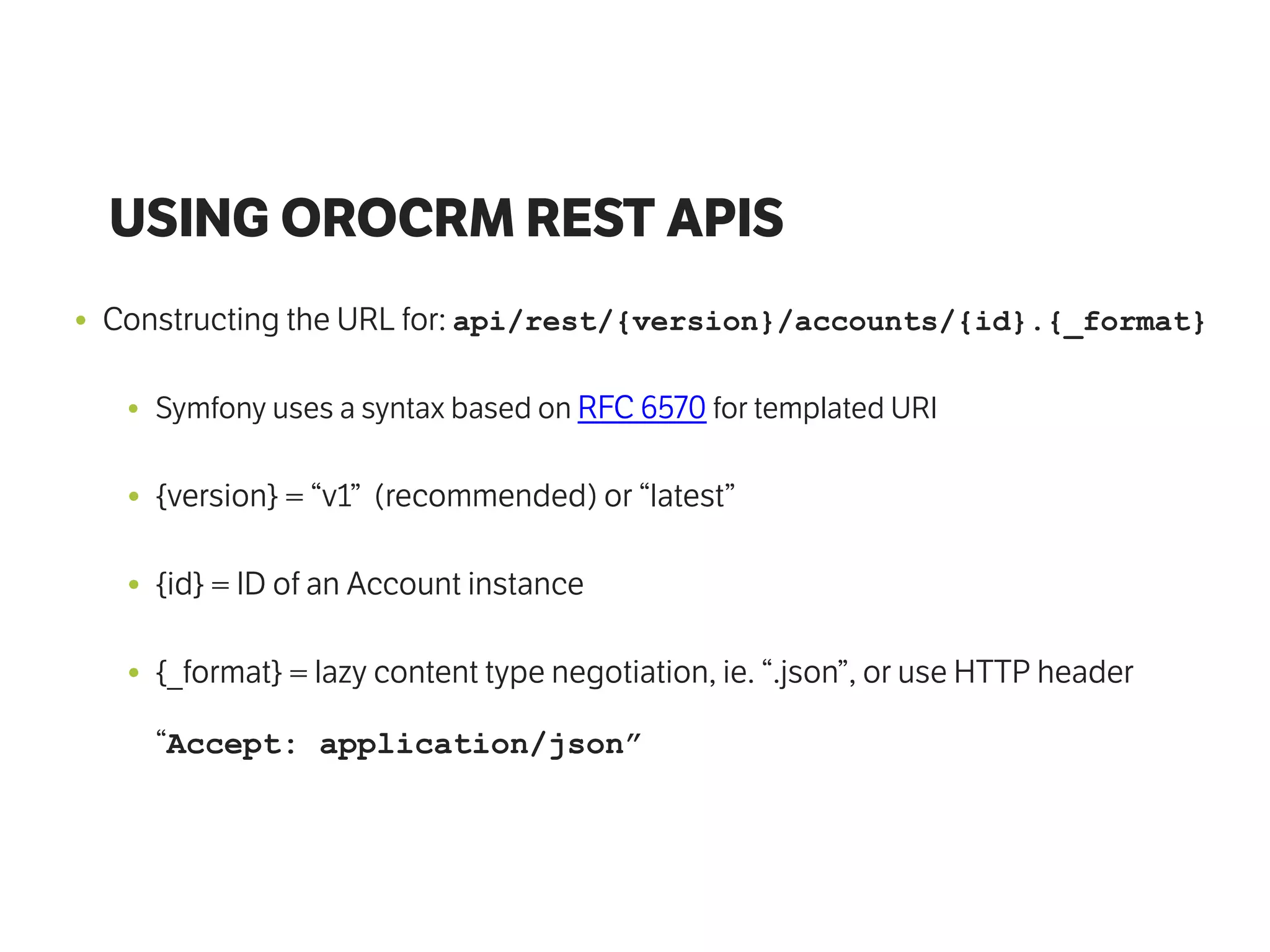 USING OROCRM REST APIS
• Constructing the URL for: api/rest/{version}/accounts/{id}.{_format}
• Symfony uses a syntax based on RFC 6570 for templated URI
• {version} = “v1” (recommended) or “latest”
• {id} = ID of an Account instance
• {_format} = lazy content type negotiation, ie. “.json”, or use HTTP header
“Accept: application/json”
 