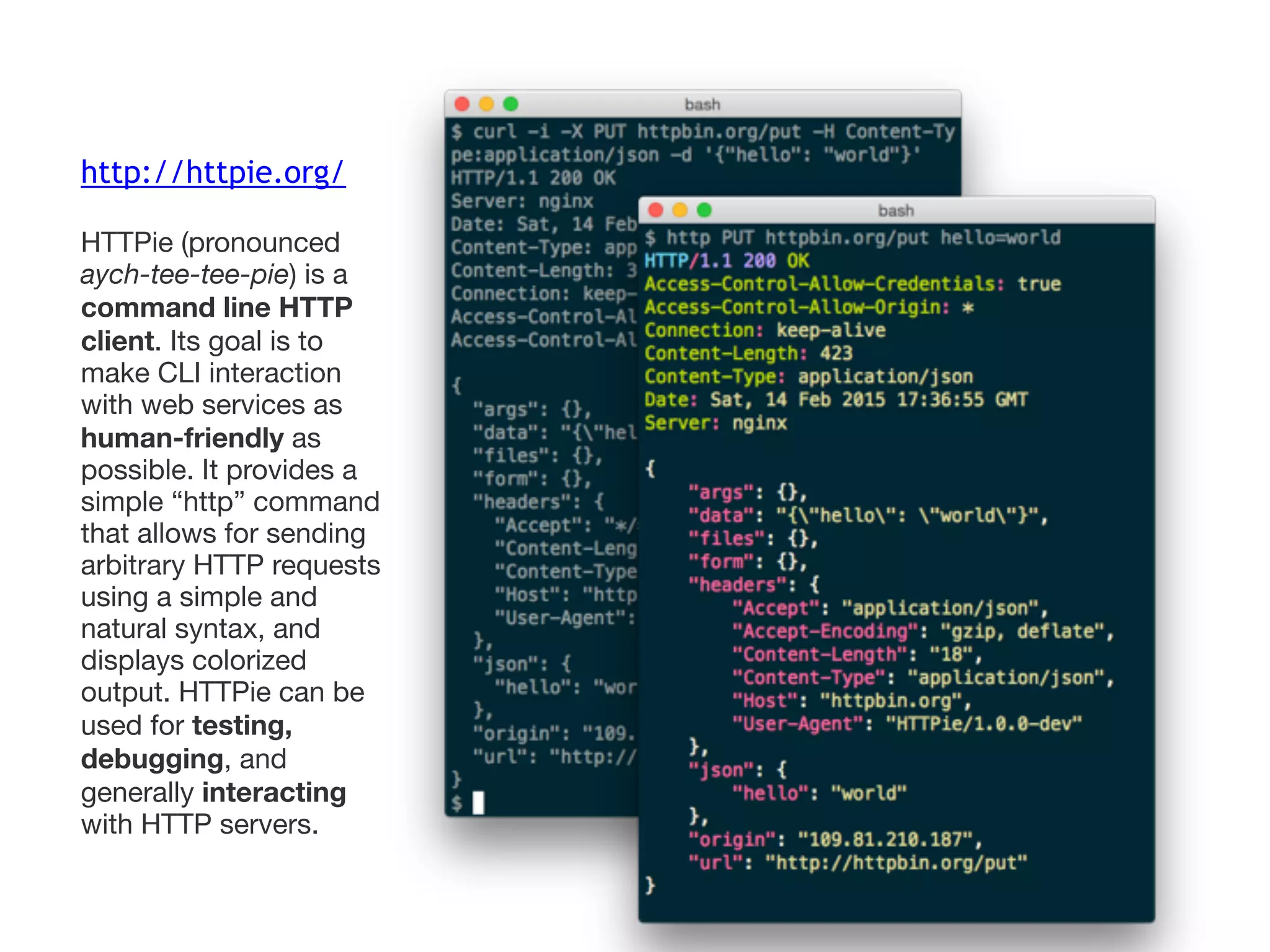 http://httpie.org/
HTTPie (pronounced
aych-tee-tee-pie) is a
command line HTTP
client. Its goal is to
make CLI interaction
with web services as
human-friendly as
possible. It provides a
simple “http” command
that allows for sending
arbitrary HTTP requests
using a simple and
natural syntax, and
displays colorized
output. HTTPie can be
used for testing,
debugging, and
generally interacting
with HTTP servers.
 
