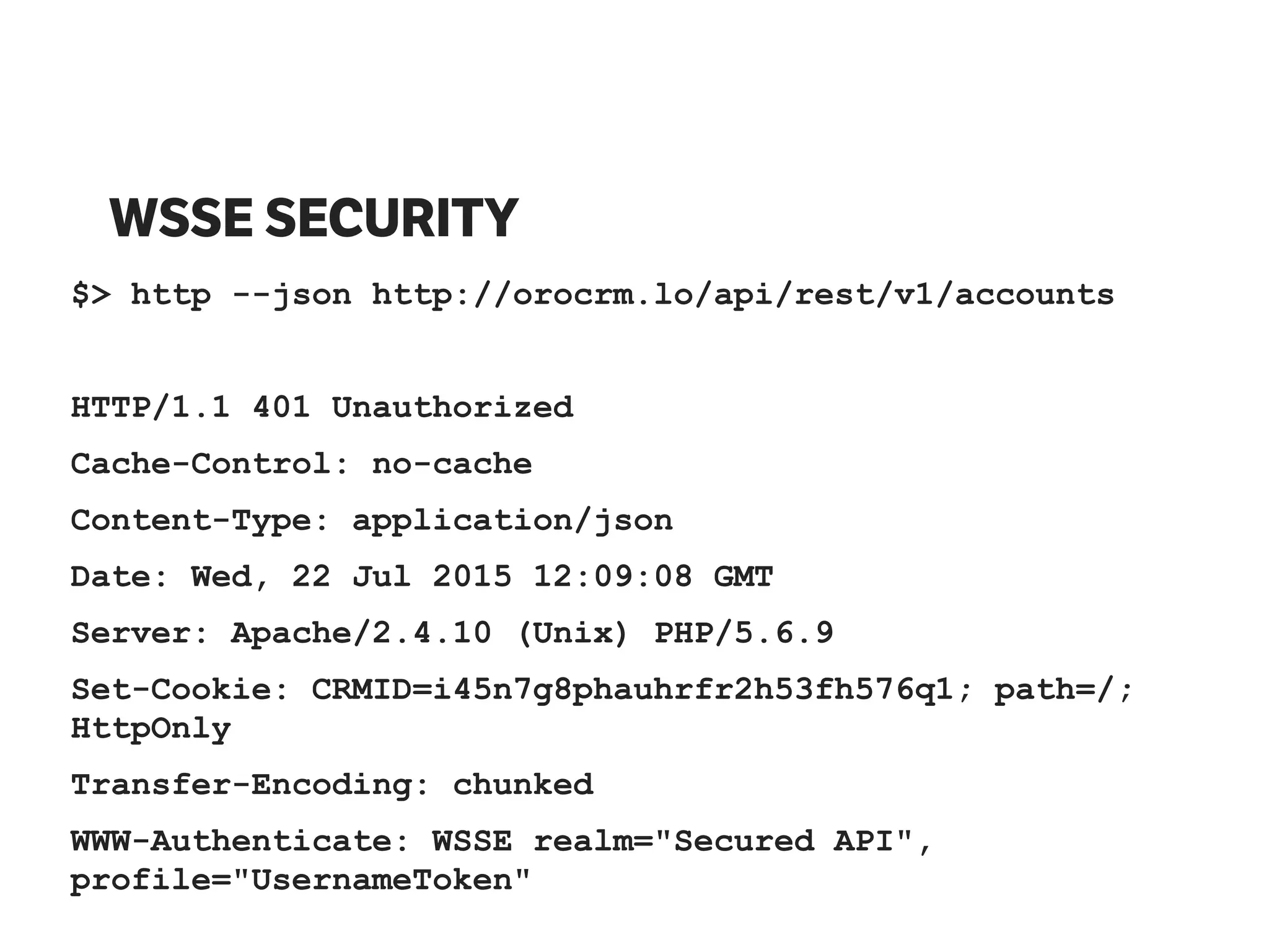 WSSE SECURITY
$> http --json http://orocrm.lo/api/rest/v1/accounts
HTTP/1.1 401 Unauthorized
Cache-Control: no-cache
Content-Type: application/json
Date: Wed, 22 Jul 2015 12:09:08 GMT
Server: Apache/2.4.10 (Unix) PHP/5.6.9
Set-Cookie: CRMID=i45n7g8phauhrfr2h53fh576q1; path=/;
HttpOnly
Transfer-Encoding: chunked
WWW-Authenticate: WSSE realm="Secured API",
profile="UsernameToken"
 