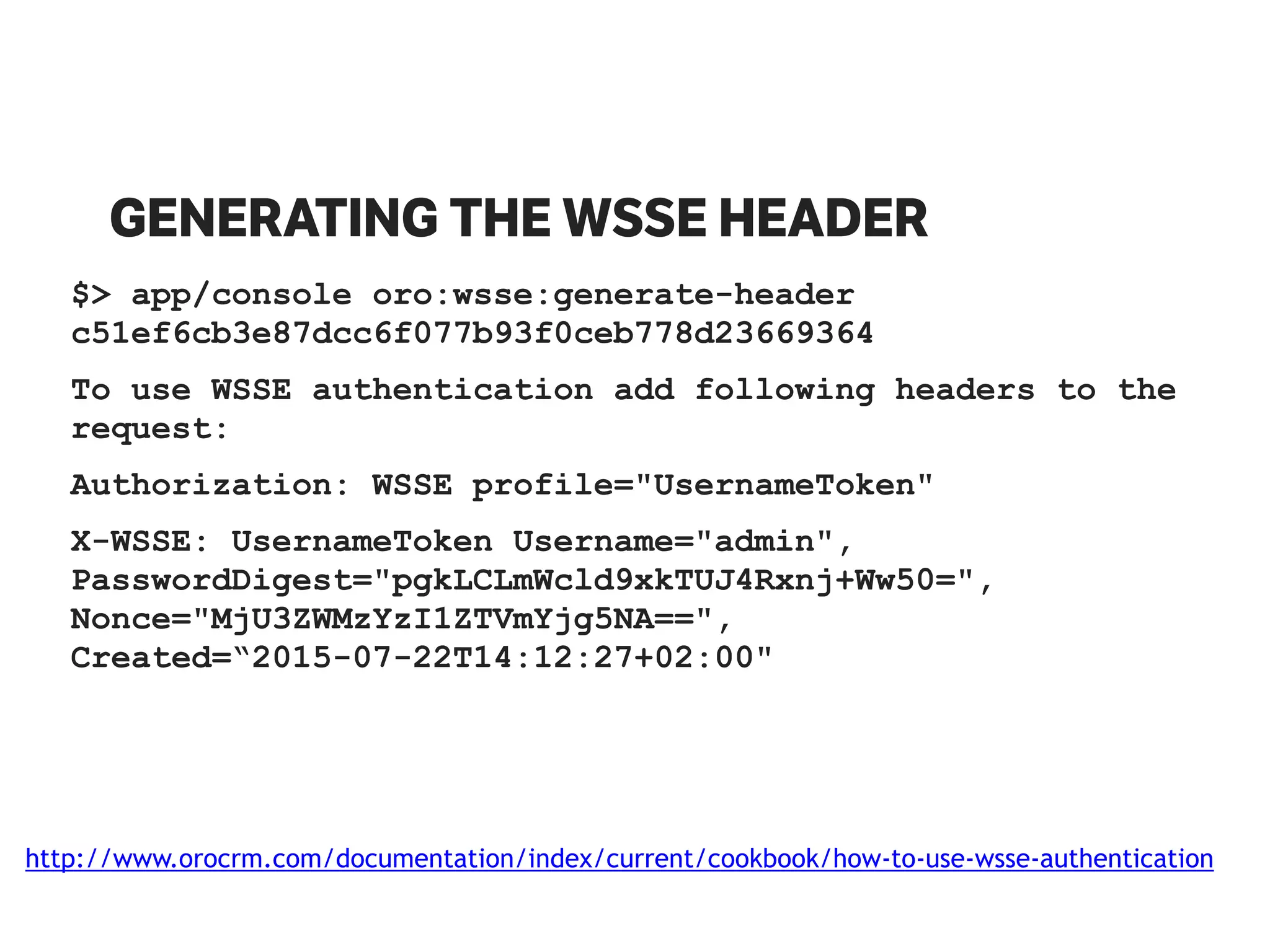 GENERATING THE WSSE HEADER
$> app/console oro:wsse:generate-header
c51ef6cb3e87dcc6f077b93f0ceb778d23669364
To use WSSE authentication add following headers to the
request:
Authorization: WSSE profile="UsernameToken"
X-WSSE: UsernameToken Username="admin",
PasswordDigest="pgkLCLmWcld9xkTUJ4Rxnj+Ww50=",
Nonce="MjU3ZWMzYzI1ZTVmYjg5NA==",
Created=“2015-07-22T14:12:27+02:00"
http://www.orocrm.com/documentation/index/current/cookbook/how-to-use-wsse-authentication
 